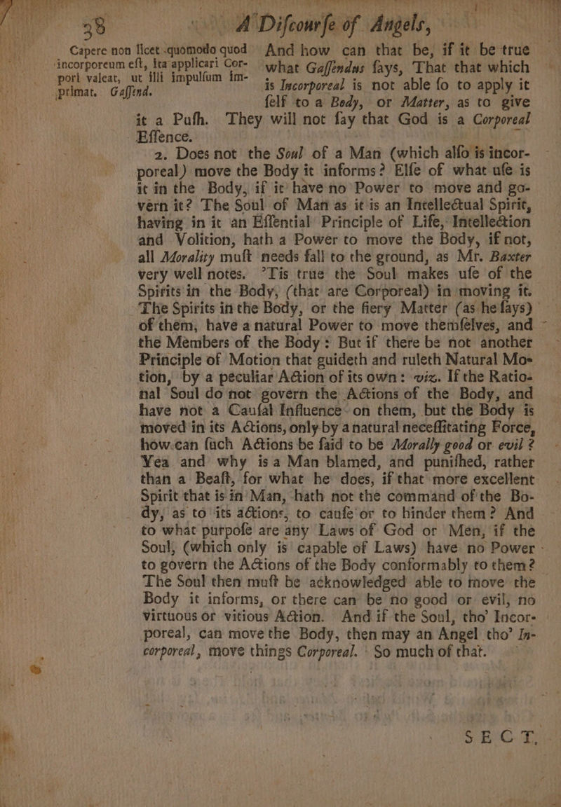 = a We a © Ge ag Fee A Difeonrfe of Angels, ovr os A begs s7 ‘ “tee i: what Gaffendus fays, That that which is Iscorporeal is not able fo to apply it felf to a Body, or Matter, as to give 2. Does not the Soul of a Man (which alfo is incor- it in the Body, if ic have no Power to move and go- vérn it? The Soul of Mani as it is an Intellectual Spirit, having in it an Effential Principle of Life, Intelle&amp;ion and Volition, hath a Power to move the Body, if not, all Adorality muft needs fall to the ground, as Mr. Baxter very well notes. °Tis true the Soul makes ufe of the Spirits'in the Body, (that are Corporeal) in moving it. of them, have a natural Power to move themfélves, and the Members of the Body: But if there be not another Principle of Motion that guideth and rulech Natural Moe tion, by a peculiar AGion of its own: viz. If the Ratio- nal Soul do not govern the Actions of the Body, and have not a Caufal Influence- on them, but the Body is moved in its Actions, only by a natural neceffitating Force, how.can fuch A@tions be faid to be Morally good or evil ? Yea and why isa Man blamed, and punifhed, rather Spirit that is in’ Man, -hath not the command of'the Bo- to what purpofe are any Laws of God or Men, if the 4 The Soul then muft be acknowledged able to move the Body it informs, or there cam be no good or evil, no poreal, can move the Body, then may an Angel tho’ Jn- corporeal, move things Corporea/. \ So much of that.