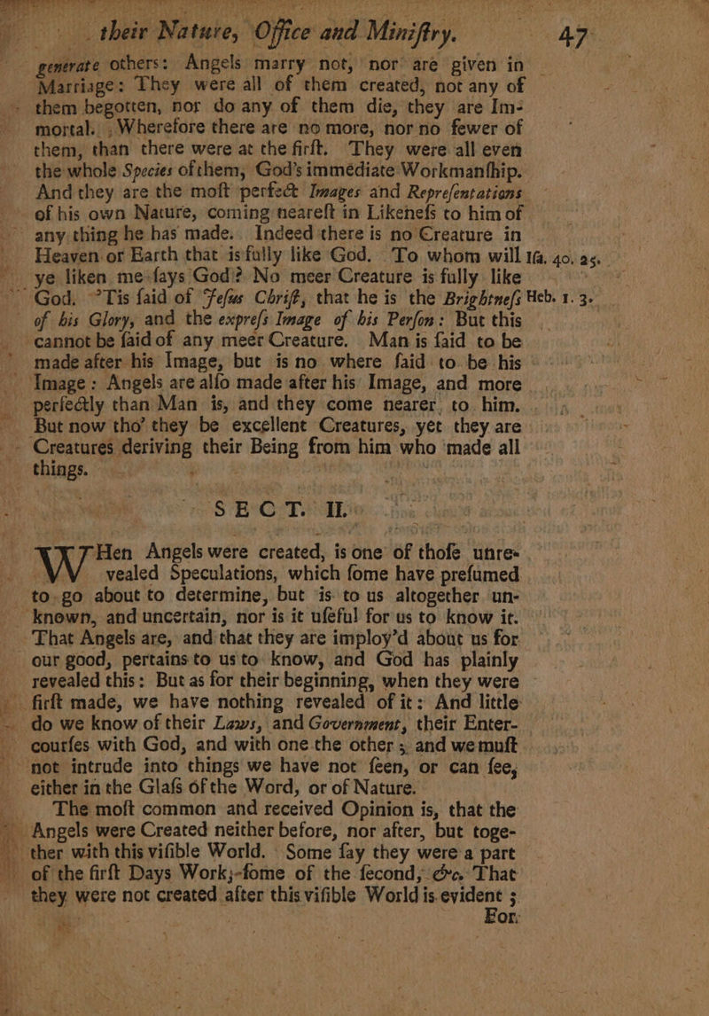 generate others: Angels marry not, nor’ are given in — “Marriage: They were all of them created, not any of . them begotten, nor do any of them die, they are Im- mortal. . Wherefore there are no more, nor no fewer of them, than there were at the firlt. They were all even the whole Species ofthem, God's immediate Workmanhhip. And they are the moft perfec Images and Reprefentations — ef his own Nature, coming neareft in Likenefs to him of . any thing he has made... Indeed there is no Creature in | _ Heaven or Earth that isfolly like God. To whom will 4o.2, - ye liken me fays God’? No meer Creature is fully. like cela ~ God, °Tis faid of Fefus Chri, that he is the Brightnefs Heb. 1. 3. of bis Glory, and the expre/s Image of bis Perfon: But this | cannot be faidof any meer Creature. Man is faid to be made after his Image, but is no where faid to be his - Image: Angels are alfo made after his Image, and more - perfeatly than Man is, and they come nearer, to. him. . But now tho’ they be excellent Creatures, yet they are _» Creatures deriving their Being from him who ‘made all things. ee ee : okay OS BO Tibi | Hen Angels were created, is one of thofe unre- _— . vealed Speculations, which fome have prefumed to. go about to determine, but isto us altogether un- -knewn, and uncertain, nor is it ufefu! forus to know ie. That Angels are, and:that they are imploy’d about us for our good, pertains to usto. know, and God has plainly revealed this: But as for their beginning, when they were © _ firft made, we have nothing revealed of it: And little: ~ do we know of their Laws, and Government, their Enter- courfes with God, and with one the other ;. and we muift not intrude into things we have not feen, or can fee, either in the Glafs of the Word, or of Nature. _ The moft common and received Opinion is, that the Angels were Created neither before, nor after, but toge- ‘ ther with this vifible World. Some fay they were a part of the firft Days Work;-fome of the fecond, dc. That they. were not created after this vifible World is. hate : Bs + : , OF: he i, Acsenaaiaga iing