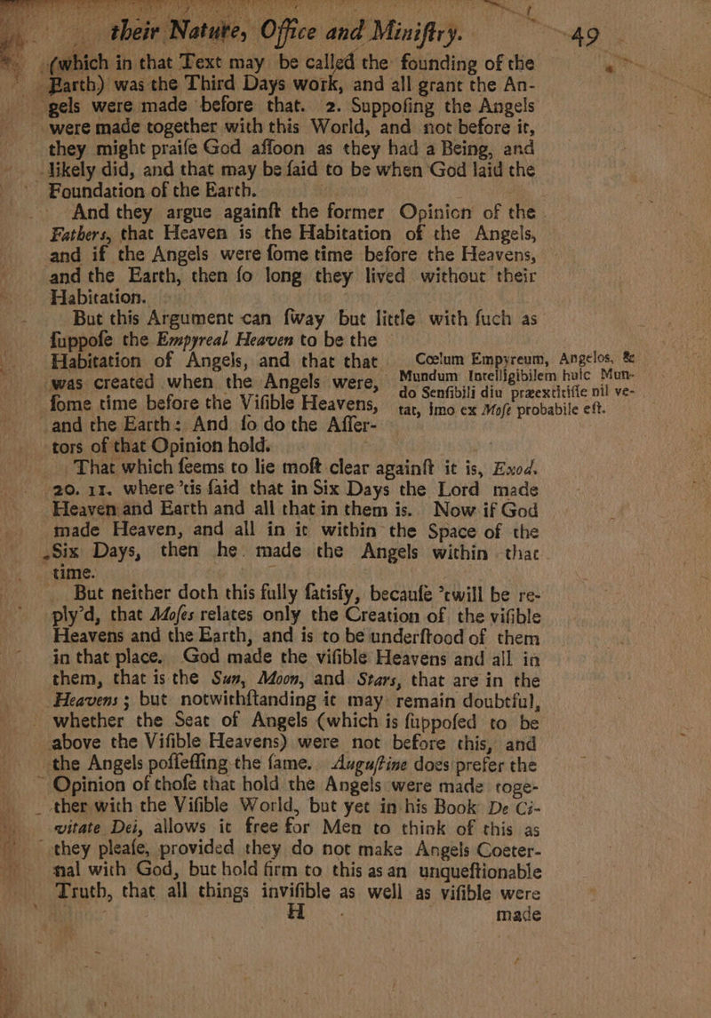 z is aR TDe. | TON RTA K ee cit eo hi ad + a a lk fey) Bein “I ; 4 oan. fit wv Aad - “Le “Sell ¢ eet a _ yee te, oe eae? eh ) Z Me ‘: . y 49 «“ y f, But this Argument can {way but litle with fuch as {uppofe the Empyreal Heaven to be the © Habitation of Angels, and that that _ Ccelum Empyreum, Angelos, &amp;_ “was created when the Angels were, Mundum lorelligibilem toe ve fome time before the Vifible Heavens, {ar imo ex Moje probabile eft. and the Earth: And fodothe Affer- —’ tors of that Opinion hold. That which feems to lie moft clear againft it is, Exod. 20. 11. where’tis faid that in Six Days the Lord made Heaven and Earth and all that in them is. Now if God made Heaven, and all in ic within the Space of the _ ,Six Days, then he. made the Angels within that. time. . | _ But neither doth this fully fatisfy, becaufe *ewill be re- ply’d, that Adofes relates only the Creation of the vifible Heavens and the Earth, and is to be underftood of them in that place. God made the vifible Heavens and all ia them, that is the Sus, Moon, and Stars, that are in the Heavens ; but notwithf{tanding ic may remain doubtful, _ whether the Seat of Angels (which is fuppofed to be above the Vifible Heavens) were not before this, and the Angels poffefling-the fame. Auguftine does prefer the ~ Opinion of thofe that hold the Angels were made toge- _ _ ther with the Vifible World, but yet in his Book De Ci- \. witate Dei, allows it free for Men to think of this as they pleafe, provided they do not make Angels Coeter- mal with God, but hold firm to this asan unqueftionable | Truth, that all things invifible as well as vifible were AMES DR eae | made ~ } am. ed —