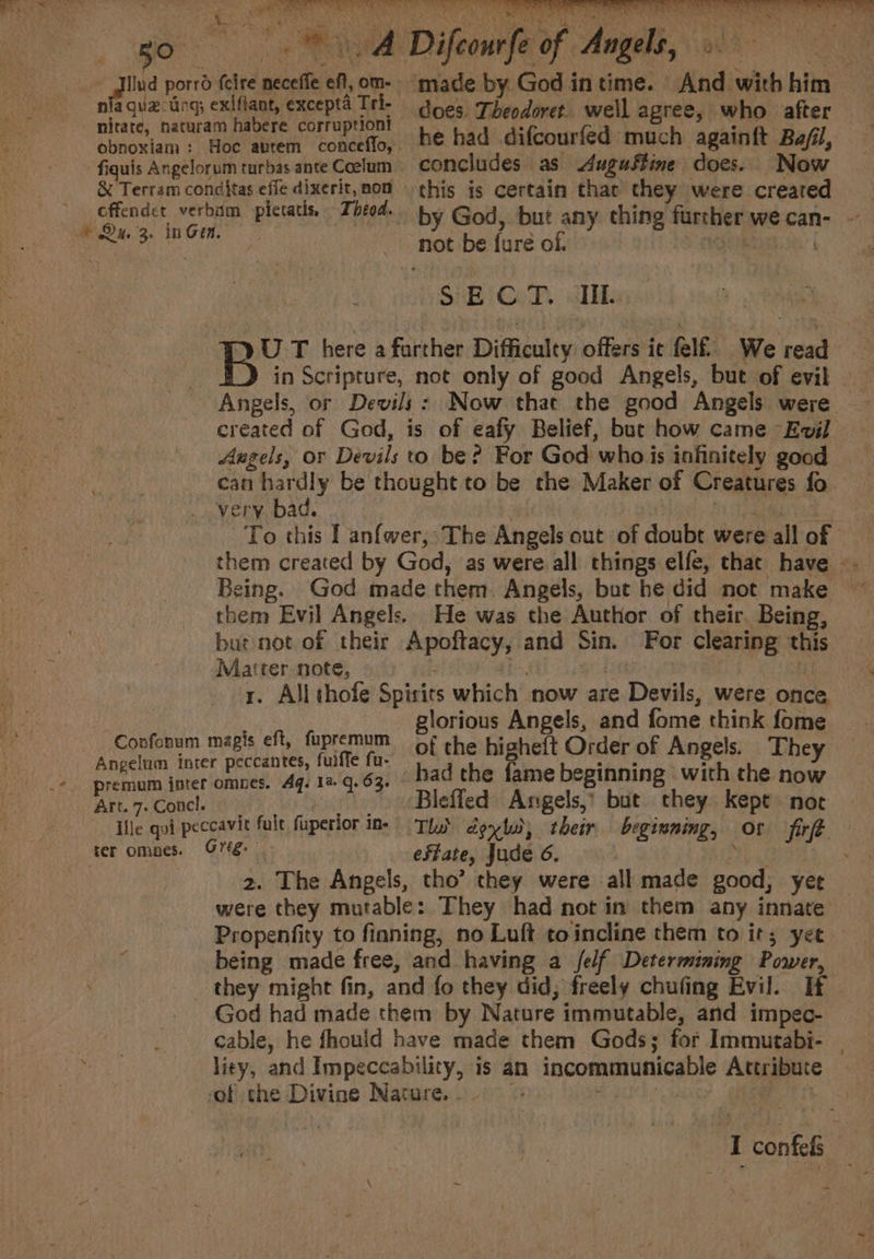 guz-tng; obnoxiam : SR oa Hs ti pile thee Mast ate. | Difeourfe oF Anh 08 Nites he had difcourfed much againft Ba/fil, -Confonum Art. 7: Concl. ter omnes. not be ture ol. SECT. Hil. created of God, is of ealy Belief, bur how came Evil Angels, or Devils to be? For God who is infinitely good can sae be thought to be the Maker of Creatures fo very ba Being. God made them Angels, but he did not make them Evil Angels. He was the Author of their. Being, Matter note, x. Allthofe Spirits which now are Devils, were once glorious Angels, and fome think fome magis eft, fapremum of the highe{t Order of Angels. They had the fame beginning with the now Bleffed Angels,’ but they kept» noe es oe effate, Jude 6. 2. The Angels, tho’ they were all made sens yee were they mutable: They had not in them any innate being made free, and having a /elf Determining Power, God had made them by Nature immutable, and impec- cable, he fhould have made them Gods; for Immutabi- liey, and Impeccability, is an incommunicable Attribute of the Divine Nature. \ = -