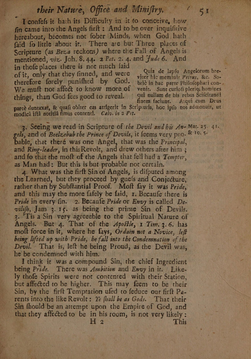 “ oa 4 Ser as he gn ha, Lone fin came into the Angels firit : And to be over inquifitive hhereabout, bécomes not fober Minds, when God. hath faid fo little ‘about it. There are but Three places of ~ Scripture (as Beza reckous) where the Fall of Angelsis ~~ mentioned, viz. Joh. 8.44. 2 Pet. 2. 4.and Fude 6. And in thofe places there is not much faid viter hic meminirc Perrus, &amp;c. So- therefore forely punifhed by God. bij in hac parte Philofophari con- » We muft not affe&amp; to know more of venir. Sunt curiofi pleriq,; homines gels, and of Beelzebub the Prince of Devils, it feems very pro- © 1°. S- as Man had: But this is but probable not’ certain. 4. What was the firft Sin of Angels, is difputed among rather than by Subftantial Proof. Moft fay it was Pride, / Pride in every fin. 2. Becaufe Pride or Envy 1s called De- vilifh, Jam. 3. 15. as being the prime Sin of Devils. 3. *Tis a Sin very agreeeble to the Spiritual Nacure of Angels. But 4. That of the Apostle, 1 Tim. 3.6. has moit force in it, where he fays, Ordain not a Novice, left he be condemned with him. fh. _ Ithink ic was a compound Sin, the chief Ingredient being Pride. There was Ambition and Envy in it. Like- ly thofe Spirits were not contented with their Station, but affected to be higher. This may feem to be their Sin, by the firft Temptation ufed to feduce our firft Pa- Sin fhould be an attempt upon the Empire of God, and H 2 | This