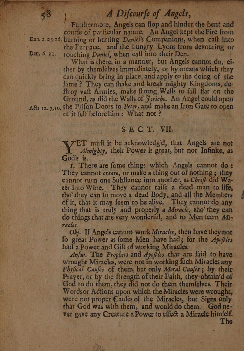 . oe a Ny. BNA Diltourfe of Angels, 8 | Furthermore, Angels can ftop and hinder the bent and courfe of particular nature. An Angel kept the Fire from - Dan. 2. 25,26. burning or hurting Daniel’s Companions, when cali into Dan. 6.22. touching Daniel, when caft into their Den. | ‘What is there, in a manner, but Angels cannot do, ei. ther by themfelves immediately, or by means which they can quickly bring in place, and apply to the doing of thie fame ? They can fhake and break mighty Kingdoms, de- troy valt Armies, make ftrong Walls to fall flat on the of it felf beforehim: What not ? SECT Vie As 12.7,10. the Prifon Doors to Feter, and make an Iron Gate to open God's is. | | 4, There are fome things which Angels cannot do: ~ They cannot create, or make a thing out of nothing ; they cannot turn one Subftance into another, as Chri? did Wa- tho’ they can fo move a dead Body, and all the Members of it, that it may feem to be alive. They cannot'do any do things that are very wonderful, and to Men feem A4- racles. gern 4p) Se | ots i Obj. If Angels cannot- work Miracles, then have they not fo great Power as fome Men have had; for the Apofles __ had a Power and Gift of working Miracles.: wrought Miracles, were not in working fuch Miracles any Phyfical Caufes of them, but only Adoral Caufes ; by their _ Prayer, or by the ftrength of their Faith, they-obtain’d of . God to do them, they did not do them themfelves. Their Words or Aétions upon which the Miracles were wrought, were not proper €aufes of the Miracles, but Signs only that God was with them, and woulddo them. Godne- ~