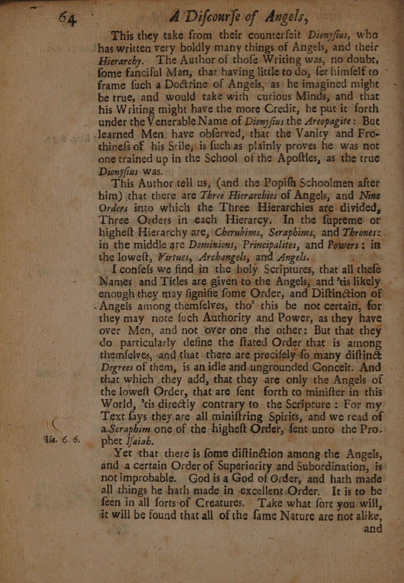 64°. ADifeoure of Angels, ‘This they take from their counterfeit Dionyfius, who ‘has written very boldly many things of Angels, and their Hierarchy. ‘The Author of thofe Writing was, no doubt, - fome fanciful Man, that having lictleto do, ferhimfelfto ~~ frame fuch a Dodtrine of Angels, as: he imagined might 4 be true, and would take with curious Minds, and that his Writing might have the more Credit, he put it forth _ under the Venerable Name of Diomy/ius the Areopagite: But _.learned Men&gt; have obferved, thac the Vanity and Fros ~ thinefSof his Stiley is fuchias plainly proves he was mot ~ one trained up in the School of the Apoftles, as the true Dionjfius was. bey os ook This Author tell us, (and the Popifh Schoolmen after him) that there are Three Hierarchies of Angels, and Nine Orders into which the Three Hierarchies are divided, Three. Orders in each Hierarcy. In the fiapreme or highelt Hierarchy are, |Cherubims, Seraphims, and Thrones: - in the middle are Dominions, Principalites, and Powers: in the lowelt, Virtues, Archangels, and Angels. . a Iconfefs we find.in the holy. Scriptures, that allthefe - Names and Titles are given to the Angels, and ’tis likely. enough they may fignifie fome Order, and Diftingtion of -Angels among themfelves, tho’ this be not certain, for they may note fuch Authority and Power, as they have over Men, and not over one the other: But that they do particularly define the flated Order that is among themfelves, and that there are precifely fo many diftin@ Degrees of them, is an idle and.ungrounded Gonceit. And — that which they add, that they are only the Angels of the loweft Order, that are fent forth to minifter in: this World, ’tis dire&amp;ly contrary to the Scripture : For my , Text fays they are all miniftring Spirits, and we read of ts KG a.Seraphim one of the higheft Order, fent unto the Pro. Ha. 6.6. phet I/aiak. | : , ‘ce ‘Yet thar chere is fome difltin&amp;tion among the Angels, and a certain Order of Superiority and Subordination, is notimprobable. God isa God of Order, and hath made all things he -hath made in -excellent-Order. It is to be feen in all forts-of Creatures. Take what fort you will, at will be found that all of the fame Nature are not alike, and