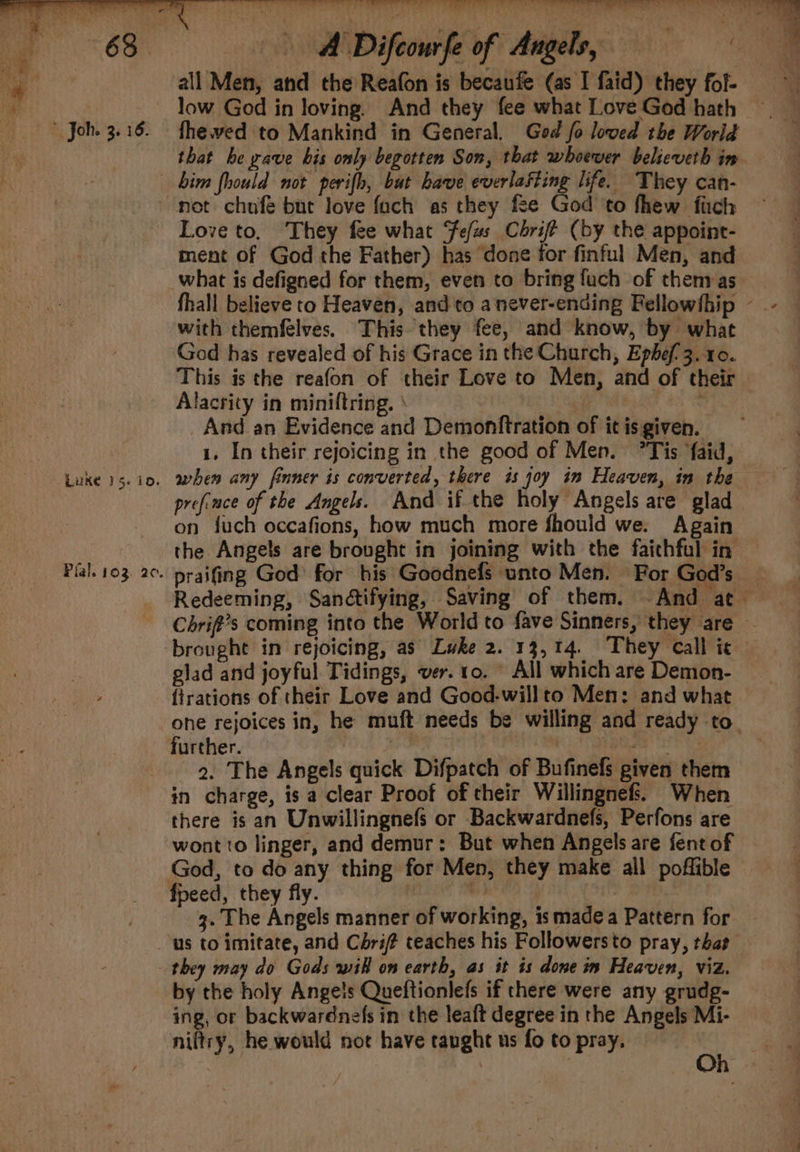 ~~ se Se oe er . ee ee Oe ee eee ee ee mee Oe Lees 5 gee eed a erate re, A Difcourfe of Angels, — all Men, and the Reafon is becaufe (as I faid) they fol- low God in loving) And they fee what Love God hath fheved to Mankind in General. God fo loved the Worid that be rave his only begotten Son, that whoever believeth im bim fhould not perifh, but have everlasting life. They can- Luke 15. to. Pial. 103. 20. Love to, They fee what Fefus Chrift (by the appoint- ment of God the Father) has done for finful Men, and fhall believe to Heaven, and to a never-ending Fellowfhip ~ with themfelves. This they fee, and know, by what God has revealed of his Grace in the Church, Ephef'3. 10. This is the reafon of their Love to Men, and of their Alacrity in miniftring. | : _And an Evidence and Demonftration of it is given. 1, In their rejoicing in the good of Men. °Tis faid, when any finner is converted, there is joy im Heaven, in the preface of the Angels. And if the holy Angels are glad on fuch occafions, how much more fhould we. Again the Angels are brought in joining with the faithful in praifing God’ for his Goodnefs unto Men. For God’s | Redeeming, Sanétifying, Saving of them. And at — Chrift’s coming into the World to fave Sinners, they are . glad and joyful. Tidings, ver. 10. © All which are Demon- ohe rejoices in, he muft needs be willing and ready to. further. CoE SS , bcs eet 2. The Angels quick Difpatch of Bufinefs given them there is an Unwillingnefs or Backwardnefs, Perfons are wont to linger, and demur: But when Angels are fentof — God, to do any thing for Men, they make all poffible 3. The Angels manner of working, is made a Pattern for they may do Gods wil on earth, as it is done in Heaven, viz. by the holy Ange!s Queftionlefs if there were any grudg- ing, or backwardnefs in the leaft degree in the Angels Mi- niltry, he would not have taught us fo to pray.