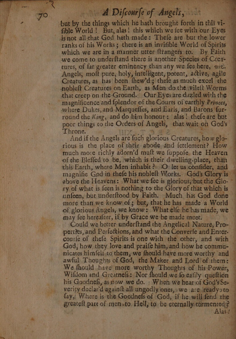 : CURES OAS oe hee re) ERR E LE oy Magee | eae ae Een ea ae wi be Ne A Dife mile of Angeli, ‘ Throne. Wy s.7T Oe x ai And if the Angels are fuch glorious Creatures, how glo- ry of what is feen is nothing to the Glory of that which is — anfeen, but underftood by Faith. -Much. has God done — more than we know:of; but, that he has made a World © of glorious Angels, we know: Whatelfe he has'made, we ve may fee hereafter, if by Grace we be made meet. 1 . + Could we beter underftand the Angelical Nature, Pro- ne perties, and Perfe@ions, and what the Converfe and Enter- — courfe of thefe Spirits is one with the other, and with ~ God, how they love;and praife him,and how he commu- nicates himfeli,co them, we fhould have more worthy and © awful Thoughts of God, the Maker and Lord! of them: We fhould .have’ more: worthy Thoughts of his:‘Power, — Wildom and Greatnefs., Nor fhould we fo-eafily queftion © . his Goodnefs, asnow. we do. - Wheh we hearof Gad’sSe- © verity declar’d againitall:ungodly ones,; we are/réadysto | ~ fay, Where isthe Goodnefs of God, if he: willfend the | greatelt pare of mensto. Hell) to. be hiss cipr yt a af Ay blast