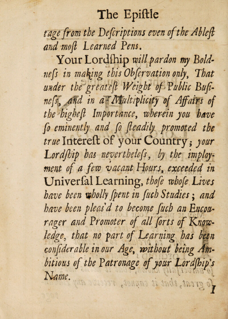 The Epiftle t age from the Defer iptions even of the Ablefi and mofi Learned fens. Your Lordihip will pardon my Bold- nefs in making this Ohfirvation only, That under the greatefi Weight of fublic Bufi- nefif jMd in aKMultiplicity of Affairs of the highefi Importance, wherein you have fo eminently and fio fleadily promoted the true Intereft of your Country 5 your Lordfhip has neverthelefs, by the imploy- ment of a few vacant Hours, exceeded in Universal Learning, tbofe wbofi Lives have been wholly [pent in fuch Studies; and have been pleas d to become fucb an Encou- rager and fromoter of all forts of Know¬ ledge. that no part of Learning has bun confiderable h our Age, without being Am¬ bitious of the fatronage of your Lordjhip's Name. it » i i t ’’A 1