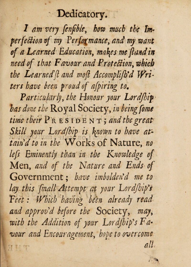 ' Dedicatory. 1 am very fenfble, bow much the Im- perfection vf my ?erfo(mancey and my want of a Learned Education, ma\esme fund in need of that Favour and Protection, which the Learnedfl and mojl Accomplijh'd Wri¬ ters have been proud of afpiring to. Particularly, the Honour your Lordjloif• has do?ie the Royal Society, in being fome time their P r esidentj and the great' Skill your Lord/hip is hgiorrn to have at¬ tain'd to in the Works of Nature, no lefs Eminently than in the Knowledge of Men, and of the Nature and Ends of Government; have imbolden'd me to lay. this fmall Attempt at your Lordjhip's Feet: Which having Jbeen already read and approv’d before the Society, mayy with the Addition of your Lor djh ip's Fa• vour and Encouragement, hope to overcome. \-r: . all: