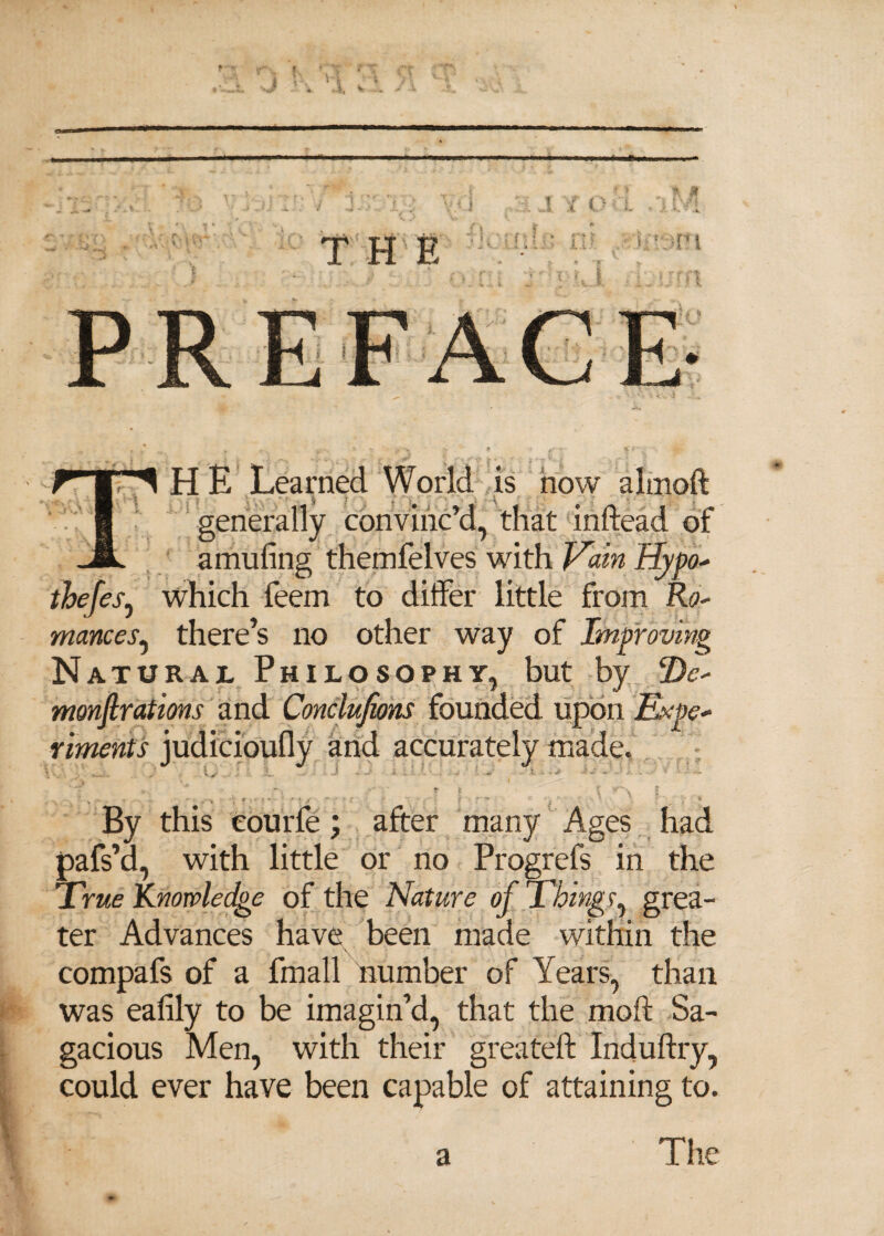 HE Learned World is now almoft ; . \ generally convinc’d, that inftead of amufing themfelves with Vain Hypo* thefes, which feem to differ little from Ro- mances, there’s no other way of Improving Natural Philosophy, but by De¬ monstrations and Conclufions founded upon Expe¬ riments judicioufly and accurately made. ' ■' - * - * i- *• ' \ y  ■ -• r v  - , - <, s f'■> • / * By this eourfe; after many Ages had pafs’d, with little or no Progrefs in the True Knowledge of the Nature of Things, grea¬ ter Advances have been made within the compafs of a fmall number of Years, than was ealily to be imagin’d, that the mod Sa¬ gacious Men, with their greateft Induftry, could ever have been capable of attaining to.