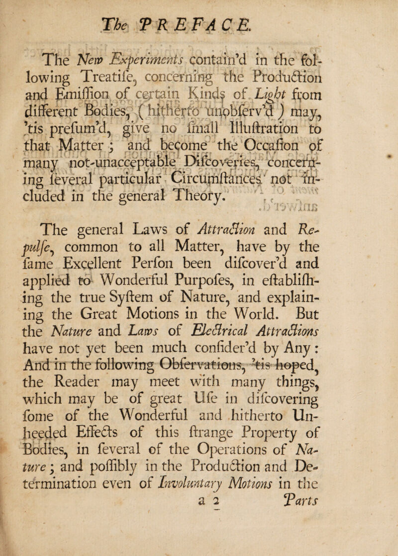 The New Experiments contain’d in the fol¬ lowing Treatife, concerning the Production and million of certain Kindf of Light from different Bodies, ( hitherto unohlerv cl ) may, ’tis prefum’d, give no finall llluftration to that Matter ) and become the Occafion of many not-unacceptable Difcoveries, concern¬ ing leveral particular Circurnliances/ not in¬ cluded in the general Theory. c . ‘ ' j The general Laws of Attraction and Re- pulfe, common to all Matter, have by the fame Excellent Perfon been difcover’d and applied to Wonderful Purpofes, in eftablilh- ing the true Syftem of Nature, and explain¬ ing the Great Motions in the World. But the Nature and Laws of EleCtrical Attractions have not yet been much conlider’d by Any: And in the following Obfervations, ’tis hoped the Reader may meet with many things, which may be of great life in dilcovering fome of the Wonderful and hitherto Un¬ heeded Effects of this ftrange Property of Bodies, in feveral of the Operations of Na¬ ture ; and poflibly in the Production and De« termination even of Involuntary Motions in the a 2 Farts