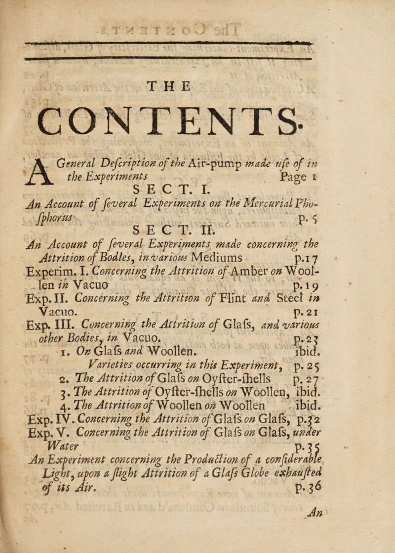 ■* THE CONTENTS General Defcription of the Air-pump made life of in the Experiments Pa ere f S B C T. I. An Account of feveral Experiments on the Mercurial Pb'o- ■fphorus- p. S E C T. II. An Account of feveral Experiments made concerning the Attrition of Bodies, in various Mediums p.i 7 Experim. I. Concerning the Attrition of -Amber 0# Wool¬ len in Vacuo p. 19 Exp. II. Concerning the Attrition of Flint and Steel in Vacuo. - ' p. 21 Exp. HI. Concerning the Attrition of Glafs, and various other Bodies, in Vacuo. p.2? 1. On Glafs and Woollen. ibid. Varieties occurring in this Experiment, p. 2 5 2. The Attrition of Glafs on Oyfter-fhells p. 2 7 * 3. The Attrition of Oyfter-fhells on Woollen, ibid. 4. The Attrition 0/Woollen on Woollen ibid. Exp. IV. Concerning the Attrition of Glafs on Glafs, p.3 2 Exp. V. Concerning the Attrition of Glafs on Glafs, under Water p. 3 < An Experiment concerning the Production of a confiderable Light, upon a fight Attrition of a Glafs Globe exhaufed of its Air. p. 36