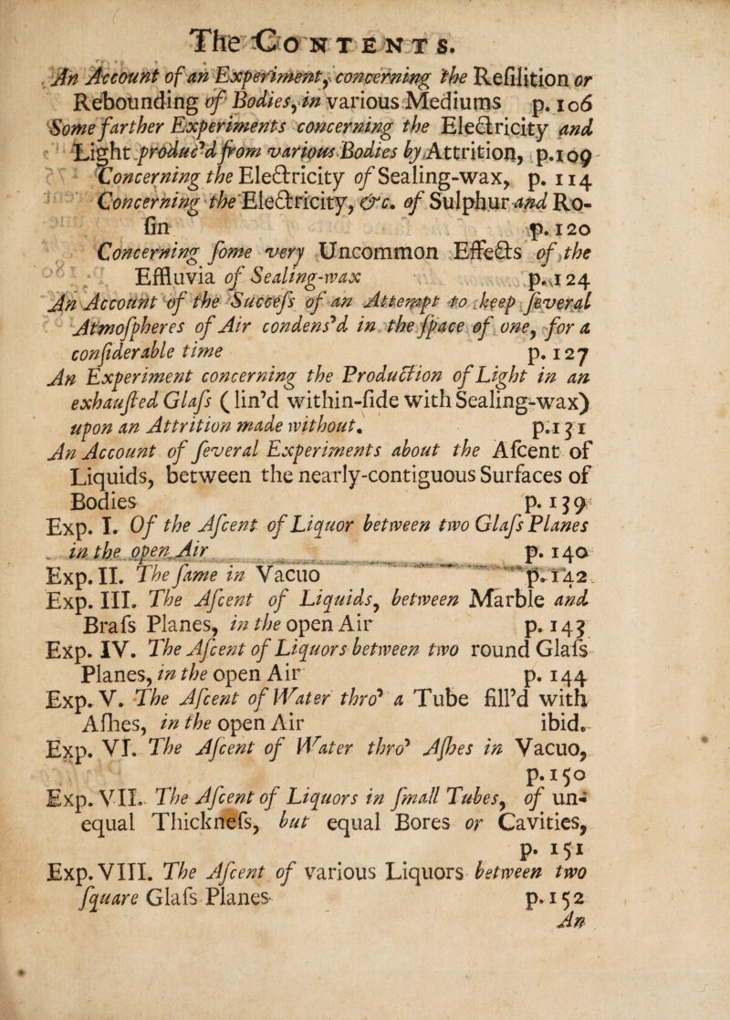 ^T i • f t An Account of an Experiment, concerning the Refilition or Rebounding of Bodiesfn various Mediums p. 106 ''Some farther Experiments concerning the Electricity and Light produc'd from various Bodies ^ Attrition, p.io9 ^Concerning the Electricity of Sealing-wax, p. 114 Concerning ^ Electricity, &c. of Sulphur and Ro- fin -p. 120 Concerning fame very Uncommon Effects of the Effluvia of Sealing-wax p. 124 An Account of the Succefs of an Attempt to keep fever al Atmofpheres of Air condensed in the fpace of oney for a confiderable time p. 127 An Experiment concerning the Production of Light in an exhaufted Glafs (lin’d within-fide with Sealing-wax) upon an Attrition made without. p.i 3 1 An Account of fever al Experiments about the Afcent of Liquids, between the nearly-contiguous Surfaces of Bodies p. 13 9 Exp. I. Of the Afcent of Liquor between two Glafs Planes m in the open^ Air p. 14a Exp. II. The fame m Vacuo p. 142 Exp. IIL The Afcent of Liquids, between Marble and Brafs Planes, in the open Air P»14? Exp. IV. The Afcent of Liquors between two round Glafs Planes, in the open Air' p. 144 Exp. V. The Afcent of Water thro1 a Tube fill’d with Allies, in the open Air ibid* Exp. VI. The Afcent of Water throy Afhes in Vacuo, p. 150 Exp. VII- The Afcent of Liquors in fmall Tubes, of un¬ equal Thicknefs, but equal Bores or Cavities, p. 151 Exp. VIII. The Afcent of various Uxcpxor^ between two fquare Glafs Planes p. 15 2 An