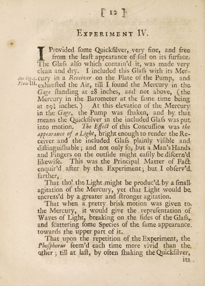 Experiment IV. I Provided fome Quickfilver, very fine, and free. from the leaft appearance of foil on its furface0' The Glafs alfo which contain’d it, was made very clean and dry. I included this Glafs with its Mer- a>£'F4M.cury in a Receiver on the Plate of the Pump, and j'jaie in. exhalifted the Air, till I found the Mercury in the, Gage ftanding at 28 inches, and not above, (the Mercury in the Barometer at the fame time being at 2 pi inches.) At this elevation of the Mercury in the Gage9, the Pump was fhaken, and by that means the Quickfilver in the included Glafs was put into motion. The Effeff of this Concuffion was the appearance of a Light, bright enough to render the Re¬ ceiver and the included Glafs plainly vifible and diftinguifnable; and not only fo^but a Man’s Hands and Fingers on the outfide might eafily be difcern’d likewife. This was the Principal Matter of Fa£h enquir’d after by the Experiment • but .1 obferv’d, farther, „ That tho’ the Light might be produc’d by afmalh agitation of the Mercury, yet that Light would be. sncreas’d by agreater and ftronger agitation. That when a pretty brisk motion was given to? the Mercury, it would give the. reprefentation of Waves of Light, breaking on the fides of the Giafs,„ and fcattering fome Species of the, fame appearance, towards the upper part of itv That upon the repetition of the Experiment, the Phofphorus feem’d each time more vivid than the, other • till at daft, by often flaaking the Quickfilver, its