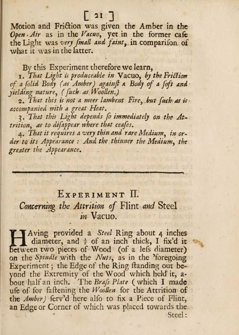 Motion and Fri&ion was given the Amber in the Open* Air as in the Vacuo, yet in the former cafe the Light was very fmall and faintf An companion of what it was in the latter. By this Experiment therefore we learn, 1. That Light is produce able in Vacuo, by the Fr iffion of a folid Body (as Amber) againjt a Body of a foft and yielding nature, ( fuch as. Woollen0) 2. That this is not a meer lambent Fir e7.but fitch-as is accompanied with a great Heat. 3. That this Light depends fo immediately on the At¬ trition, as to difitppear where that ceafes. 4. That it requires a very thin and rare Medium, in or¬ der ta its Appearance : And the thinner the Medium, the greater the Appearance. Experiment II. Concerning the Attrition of Flint and Steel in Vacuo. TTAving provided a Steel Ring about 4 inches 1 t diameter, and j of an inch thick, I fix’d it between two pieces of Wood (of a lefs diameter) on the Spindle with the A'uts, as in the ’foregoing Experiment; the Edge of the Ring ftanding out be¬ yond the Extremity of the Wood which-held'it, a- bout half an inch. The Brafs Plate ( which I made, ufe of for fattening the Woollen for the Attrition of the Amber) ferv’d here alfo to fix a Piece of Flint, an Edge or Corner of which was placed towards the. Steel: