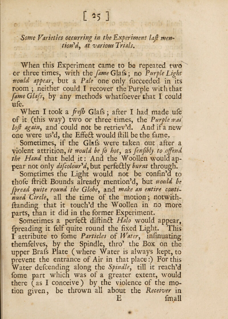 Some Varieties occurring in the Experiment Ufi men* tion^dy at various Trials. * * » ■ When this Experiment came to be repeated two or three times, with the fame Glafs; no Purple Light would appear, but a Pale one only fucceeded in its room ; neither could I recover the Purple with that fame Glafs, by any methods whatfoever that I could ufe. When I took a frefb Glafs; after I had made ufe of it (this way) two or three times, the Purple was loft again, and could not be retriev’d. And if a new one were us’d, the Effe£t would ftill be the fame. Sometimes, if the Glafs were taken out after a violent attrition, it would be Jo hot, as fenfibly to offend the Hand that held it: And the Woollen would ap¬ pear not only difcoloupd, but perfectly burnt through. Sometimes the Light would not be confin’d to thofe ft riel Bounds already mention’d, but would be fpread quite round the Globe, and make an entire conti¬ nued Circle, all the time of the motion; notwith- ftanding that it touch’d the Woollen in no more parts, than it did in the former Experiment. Sometimes a perfeft diftinft Halo would appear, fpreading it felf quite round the fixed Light. This I attribute to fome Particles of Water, infinuating themfelves, by the Spindle, thro’ the Box on the upper Brafs Plate (where Water is always kept, to prevent the entrance of Air in that place:) For this Water defcending along the Spindle, till it reach’d fome part which was of a greater extent, would there (as I conceive) by the violence of the mo¬ tion given, be thrown all about the Receiver in E final!