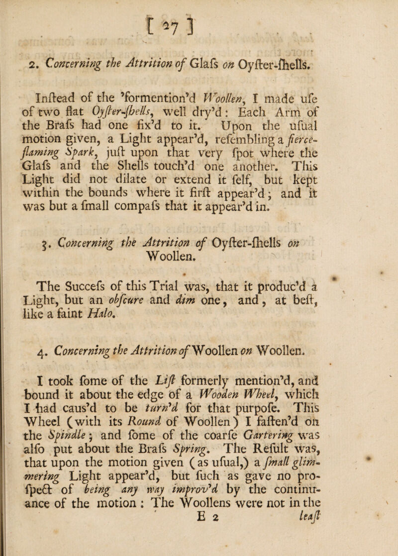 ... r n ] ... 2. Concerning the Attrition of Glafs on Oyfter-flhells. Inftead of the ’formention’d Woollen, I made ufe of two flat Oyfler-Jhells, well dry’d: Each Arm of the Brafs had one fix’d to it. Upon the ufual motion given, a Light appear’d, refembling a fierce- flaming Spark, juft upon that very fpot where the Glafs and the Shells touch’d one another. This Light did not dilate or extend it felf, but kept within the bounds where it firft appear’d; and it was but a fmall compafs that it appear’d in. 7, Concerning the Attrition of Oyfter-fhells on Woollen. ^ 1 ^ n The Succefs of this Trial was, that it produc’d a Light, but an obfcure and dm one, and, at beft, like a faint Halo. 4. Concerning the Attrition of Woollen on Woollen. I • I took fome of the Lift formerly mention’d, and bound it about the edge of a Wooden Wheel, which I had caus’d to be turn'd for that purpofe. This Wheel (with its Round of Woollen) I fatten’d on the Spindle; and fome of the coarfe Gartering was alfo put about the Brafs Spring. The Refult was, that upon the motion given ( as ufual,) a [mail glim~ mering Light appear’d, but fuch as gave no pro- fpeft of being any way improved by the continu¬ ance of the motion ; The Woollens were not in the E 2 leaft