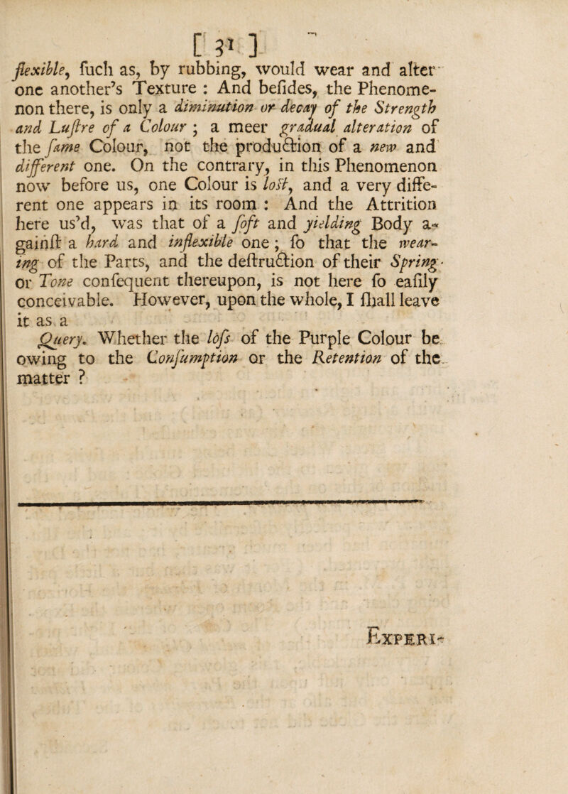 C 3*.] flexible, fuch as, by rubbing, would wear and alter one another’s Texture : And befides, the Phenome¬ non there, is only a diminution or decay of the Strength and Luflre of a Colour ; a meet gradual alteration of the fame Colour, not the production of a new and different one. On the contrary, in this Phenomenon now before us, one Colour is loff and a very diffe¬ rent one appears in its room : And the Attrition here us’d, was that of a foft and yielding Body a- gainft a hard and inflexible one ; fo that the wear¬ ing of the Parts, and the deftru£tion of their Spring- or Tone confequent thereupon, is not here fo eafily conceivable. However, upon the whole, I lliall leave it as a Query* Whether the lofs of the Purple Colour be owing to the ConfumPtion or the Retention of the. matter ? Expiri-