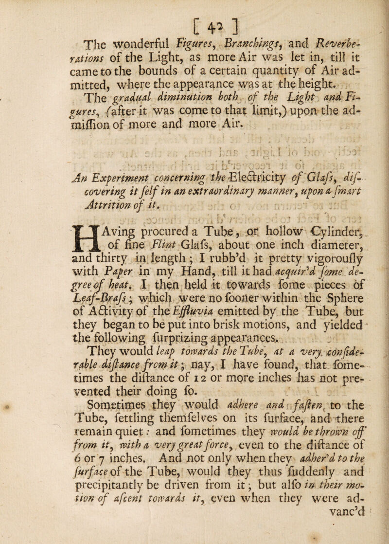 The wonderful Figures, Branchings, and Reverbe¬ rations of the Light, as more Air was let in, till it came to the bounds of a certain quantity of Air ad¬ mitted, where the appearance was at the height. The gradual diminution both of the Light and Fi¬ gures, ('after it was come to that limit,) upon the ad- miflion of more and more Air. ... - v,- .... ..v. »- • • -• ■ An Experiment concerning the Electricity of Glafs9 dijZ covering it f elf in an extraordinary manner % uyon afmart Attrition of it. - r i ‘ n •v. ■ ■ t * * * • , - * ? - - v , r . t 1J / - • ■ ... • - - ; • ■- •- • HAving procured a Tube, or hollow Cylinder, of fine Flint Glafs, about one inch diameter, and thirty in length ; I rubb’d it pretty vigoroufly with Pager in my Hand, till it had acquir'd fome de¬ gree of heat. I then held it towards fome pieces of Leaf-Brafs ; which were no fooner within the Sphere of Aftivity of the Effluvia emitted by the Tube, but they began to be put into brisk motions, and yielded the following furprizing appearances,. They would leap towards the Tube, at a very. confide- rable dijlance from it; nay, I have found, that fome- times the diftance of 12 or more inches has not pre¬ vented their doing fo. Sometimes they would adhere and fajient to the Tube, fettling themfelves on its furface, and there remain quiet •• and fometimes they would be thrown off from it, with a very great force, even to the diftance of 6 or 7 inches. And not only when they adher'd to the furface of the Tube, would they thus fuddenly and precipitantly be driven from it; but alfo in their mo¬ tion of afcent towards it, even when they were ad¬ vanc’d