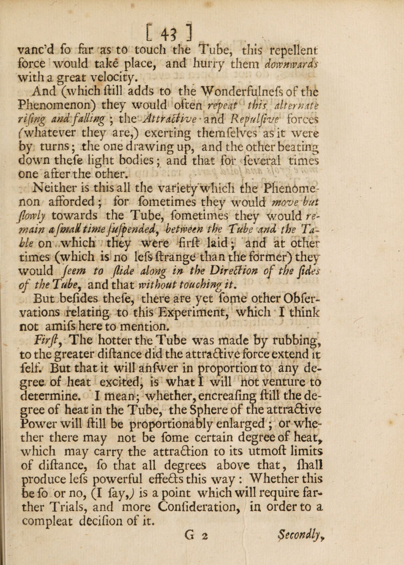 [43] vane d fo far as to touch the Tube, this repellent force would take place, and hurry them downwards with a great velocity. And (which ftill adds to the Wonderfulnefsof the Phenomenon) they would often repeat this alternate rifmg and falling ; the Attractive ■ and Repulfive forces (whatever they are,) exerting themfelves as it were by turns; .the one drawing up, and the other beating down thefe light bodies; and that for feveral times one after the other. Neither is this all the variety which the Phenome ¬ non afforded ; for fometimes they would move but jlowly towards the Tube, fometimes they would re¬ main a fmaU time jufpendedy between the Tube and the Ta¬ ble on which they were fir ft laid; and at other times (which is no lefs Arrange than the former) they would jeem to flide along in the Direction of the Iides of the Tube, and that without touching it. But befides thefe, there are yet fome other Obfer- vations relating to this Experiment, which I think not amifs here to mention. Firjl, The hotter the Tube was made by rubbing, to the greater diftance did the attractive force extend it felf. But that it will ahfwer in proportion to any de¬ gree of heat excited, is what I will not venture to determine. I mean; whether, encreafing ftill the de¬ gree of heat in the Tube, the Sphere of the attractive Power will ftill be proportionally enlarged ; or whe¬ ther there may not be fome certain degree of heat, which may carry the attraction to its utmoft limits of diftance, fo that all degrees above that, fhall produce lefs powerful effeCts this way: Whether this be fo or no, (I fay,) is a point which will require far¬ ther Trials, and more Conlideration, in order to a compleat decifion of it.