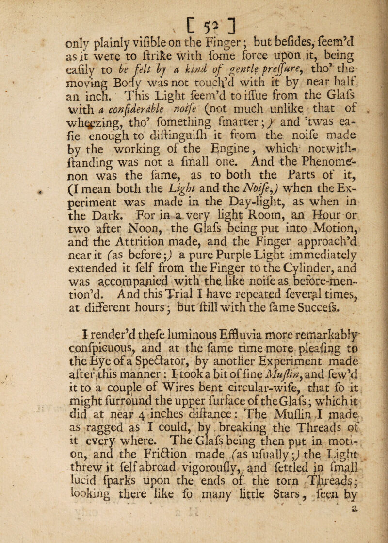 C 1 only plainly vifible on the Finger; but befides, Teem’d as it were to ftrike with Tome force upon it, being eafiiy to be felt by a, kind of gentle preffure, tho’ the moving Body was not touch’d with it by near halt an inch. This Light Teem’d to iffue from tire Glafs with a confiderable noife (not much unlike that of , whizing, tho’ fomething fmarter;) and ’twas ea- fie enough to diftinguifh it from the noife made by the working of the Engine, which- notwiths¬ tanding was not a fmall one. And the Phenome'- non was the fame, as to both the Parts of it, (I mean both the Light and the Noife,) when the Ex¬ periment was made in the Day-light, as when in the Dark. For in a very light Room, an Hour or two after Noon, the Glafs being put into Motion, and the Attrition made, and the Finger approach’d near it (as before;) a pure Purple Light immediately extended it felf from the Finger to the Cylinder, and was accompanied with the. like noife as before-men- tion’d. And this Trial I have repeated feveyal times, at different hours; But ftill with the fame Succefs. I render’d thefe luminous Effluvia more remarkably confpiouous, and at the fame time more pleafmg to the Eye of a Spectator, by another Experiment made after this manner: I took a bit of fine Mujlin, and few’d it to a couple of Wires bent circular-wife, that fo it might furround the upper furface of the Glafs; whichit did at near 4 inches diftance: The Mullin I made as ragged as I could, by. breaking the Threads of it every where. The Glafs being then put in moti¬ on, and the F rift ion made fas ufually ■) the Light threw it felf abroad vigoroufly, and fettled in fmall lucid fparks upon the ends of the torn Threads; looking there like fo many little Stars, feen by a