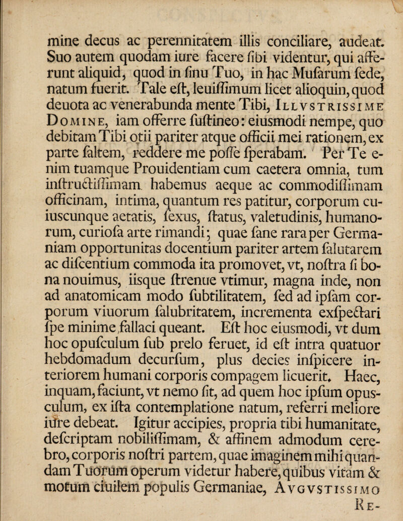 mine decus ac perennitatem illis conciliare, audeat. Suo autem quodam iure facere fibi videntur, qui affe¬ runt aliquid, quod in finu Tuo, in hac Mufarum fede, natum fuerit. Tale efl, leuiffimum licet alioquin, quod deuota ac venerabunda mente Tibi, Illvstrissime Domine, iam offerre fuftineo: eiusmodi nempe, quo debitam Tibi otii pariter atque officii mei rationem, ex parte faltem, reddere me poffe fperabam. Per Te e- nim tuamque Prouidentiam cum caetera omnia, tum inflrufliffimam. habemus aeque ac commodiffimam officinam, intima, quantum res patitur, corporum cu¬ iuscunque aetatis, fexus, flatus, valetudinis, humano¬ rum, curiofa arte rimandi; quae fane rara per Germa¬ niam opportunitas docentium pariter artem falutarem ac difcentium commoda ita promovet, vt, noflra fi bo¬ na nouimus, iisque flrenue vtimur, magna inde, non ad anatomicam modo fubtilitatem, fed ad ipfam cor¬ porum viuorum falubritatem, incrementa exfpe&ari fpe minime,fallaci queant. Efl hoc eiusmodi, vt dum hoc opufculum fub prelo feruet, id efl intra quatuor hebdomadum decurfum, plus decies infpicere in¬ teriorem humani corporis compagem licuerit. Haec, inquam, faciunt, vt nemo fit, ad quem hoc ipfum opus¬ culum, ex ifla contemplatione natum, referri meliore iffie debeat. Igitur accipies, propria tibi humanitate, defcriptam nobiliffimam, & affinem admodum cere¬ bro, corporis noflri partem, quae imaginem mihi quan- dam Tuorum operum videtur habere, quibus vitam & motum ciuilem populis Germaniae, Avgvstissimo