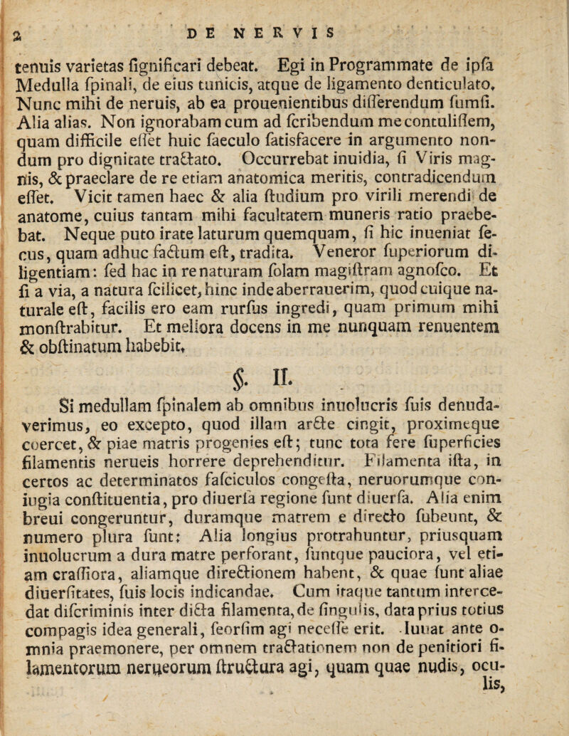 % DENERVIS tenuis varietas fignifkari debeat. Egi in Programmate de ipfa Medulla fpinali, de eius tunicis, atque de ligamento denticulato. Nunc mihi de neruis, ab ea prouenientibus ditTerendum fumli. Alia alias. Non ignorabam cum ad fcribendum me contuliflem, quam difficile effiet huic faeculo fatisfacere in argumento non¬ dum pro dignitate traffcato. Occurrebat inuidia, (i Viris mag¬ nis, & praeclare de re etiam anatomica meritis, contradicendum effiet. Vicit tamen haec & alia ftndium pro virili merendi de anatome, cuius tantam mihi facultatem muneris ratio praebe¬ bat. Neque puto irate laturum quemquam, fi hic inueniat fe- cus, quam adhuc fa£tum efl:, tradita. Veneror fuperiorum di¬ ligentiam: fed hac in renaturam folam magiftrarn agnofco. Et fi a via, a natura fcilicet,hinc indeaberrauerim, quod cuique na¬ turale efl:, facilis ero eam rurfus ingredi, quam primum mihi monftrabitur. Et meliora docens in me nunquam renuentem & obftinacum habebit, §• n. Si medullam fpinalem ab omnibus inuolucris fu is denuda¬ verimus, eo excepto, quod illam ar£te cingit, proximeque coercet, & piae matris progenies eft; tunc tota fere fu perficies filamentis nerueis horrere deprehenditur. Filamenta ifta, in certos ac determinatos fafciculos congefta, neruorumque con¬ jugia conftituentia, pro diuerla regione funt diuerfa. Alia enim breui congeruntur, duramque matrem e diretfo fubeunt, & numero plura funt: Alia longius protrahuntur, priusquam inuolucrum a dura matre perforant, funtque pauciora, vel eti¬ am craffiora, aliamque dire&ionem habent, & quae funt aliae diuerfitates, fuis locis indicandae. Cum iraque tantum interce¬ dat difcriminis inter difta filamenta, de finguiis, data prius totius compagis idea generali, feorfim agi neceffie erit. lunat ante o- mnia praemonere, per omnem trafrationem non de penitiori fi¬ lamentorum nerueorum ftru&ura agi, quam quae nudis, ocu-