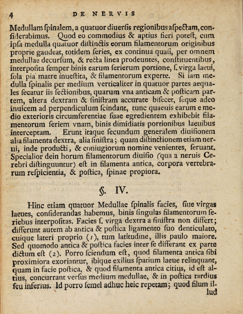 \ % Medullam fpinalem, a quataordiuerfis regionibus afpe&am, con- fiderabimus. Quod eo commodius & aptius fieri poteft, cum ipfa medulla quatuor diftin<5tis eorum filamentorum originibus proprie gaudeat, totidem feries, ex continua quali, per omnem medullae decurfum, & refcta linea prodeuntes, conftituentibus, interpolita femper binis earum ferierum portione, f virga laeui, fola pia matre inueftita, & filamentorum experte. Si iam me¬ dulla fpinalis per medium verticaliter in quatuor partes aequa¬ les fecatur iis fe&ionibus, quarum vna anticam & pofticam par¬ tem, altera dextram & finiftram accurate bifecet, (eque adeo inuicem ad perpendiculum fcindant, tunc quaeuis earum e me¬ dio exterioris circumferentiae fuae egredientem exhibebit fila¬ mentorum feriem vnam, binis dimidiatis portionibus laeuibus interceptam. Erunt itaque fecundum generalem diuifionem alia filamenta dextra, aliafiniftra; quam diftincHonem etiam ner- ui, inde produfti, & coniugiorum nomine venientes, (eruant. Specialior dein horum filamentorum diuifio fquaa neruis Ce¬ rebri diftinguuntur) eft in filamenta antica, corpora vertebra¬ rum refpicientia, & poftica, (pinae propiora, §. IV. Fv«. •*-**' * ■ • ~ * Hinc etiam quatuor Medullae fpinalis facies, (lue virgas laeues, confiderandas habemus, binis lingulas filamentorum fe- riebus interpofitas. Facies f. virga dextra a finiftra non differt; differunt autem ab antica & poftica ligamento fuo denticulato, cuique lateri proprio (/), tum latitudine, illis paulo maiore. Sed quomodo antica & poftica facies inter fe differant ex parte di&umeft (2). Porro fciendum eft, quod filamenta antica fibi proximiora exoriantur, ibique exilius fpatium laeue relinquant, quam in facie poftica, & quod filamenta antica citius, id eft al¬ tius, concurrant verfus medium medullae, & in poftica tardius feu inferius. Id porro lemel adhuc heic repetam 5 quod filum il- ' lud