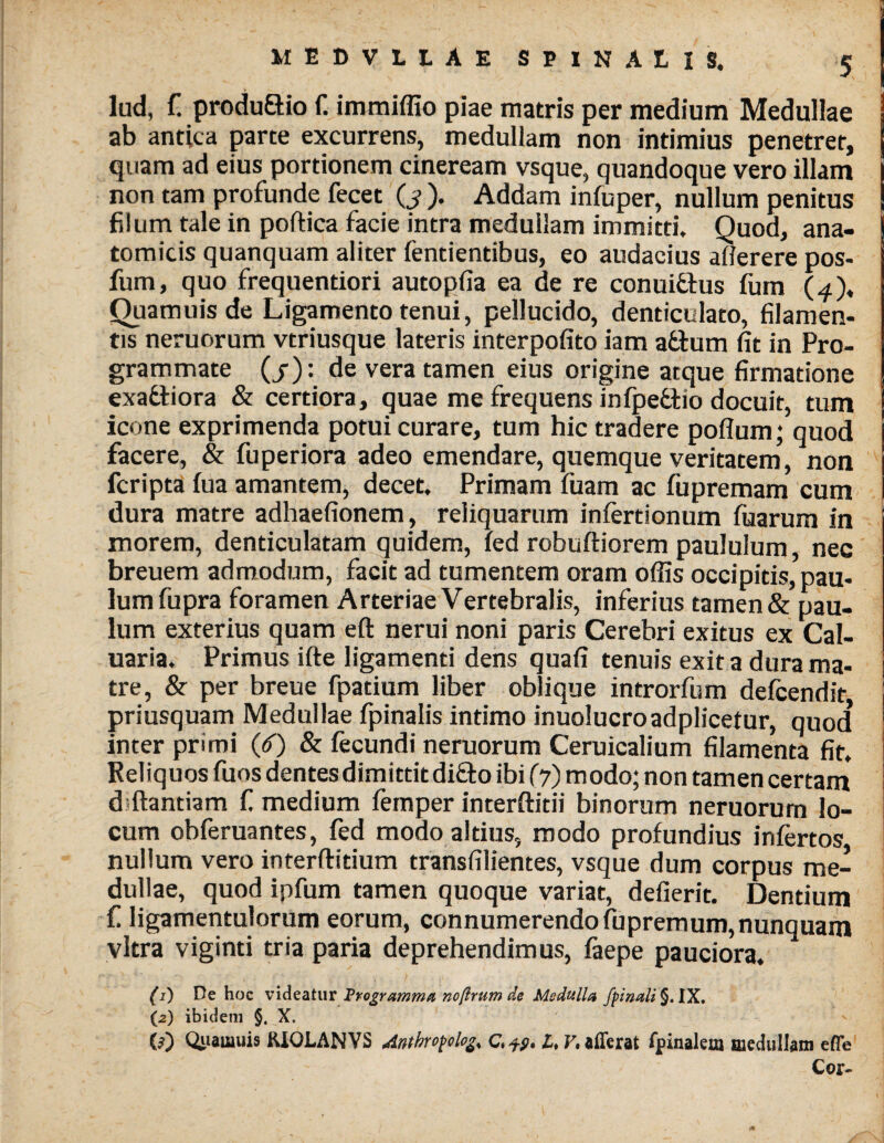 lud, f. produ&io f. immiffio piae matris per medium Medullae ab antica parte excurrens, medullam non intimius penetrer, quam ad eius portionem cineream vsque, quandoque vero illam non tam profunde fecet (j ). Addam infuper, nullum penitus filum tale in poftica facie intra medullam immitti. Quod, ana¬ tomicis quanquam aliter fentientibus, eo audacius allerere pos- fum, quo frequentiori autopfia ea de re conuithis fum (4), Quamuisde Ligamento tenui, pellucido, denticulato, filamen¬ tis neruorum vtriusque lateris interpofito iam aftum fit in Pro¬ grammate (/): de vera tamen eius origine atque firmatione exa&iora & certiora, quae me frequens infpedtio docuit, tum icone exprimenda potui curare, tum hic tradere poflum; quod facere, & fuperiora adeo emendare, quemque veritatem, non fcripta fua amantem, decet. Primam fiiam ac fupremam cum dura matre adhaefionem, reliquarum infertionum fuarum in morem, denticulatam quidem, fed robuftiorem paululum, nec breuem admodum, facit ad tumentem oram offis occipitis, pau¬ lum fupra foramen Arteriae Vertebralis, inferius tamen& pau¬ lum exterius quam eft nerui noni paris Cerebri exitus ex Cal- uaria. Primus ifte ligamenti dens quafi tenuis exit a dura ma¬ tre, & per breue fpatium liber oblique introrfum defcendit priusquam Medullae fpinalis intimo inuolucroadplicetur, quod* inter primi (6) & fecundi neruorum Ceruicalium filamenta fit. Reliquos fuos dentes dimittit difto ibi (7) modo; non tamen certam d ftantiam £ medium femper interdidi binorum neruorum lo¬ cum obferuantes, fed modo altius, modo profundius infertos nullum vero interftitium transfilientes, vsque dum corpus me¬ dullae, quod ipfum tamen quoque variat, defierit. Dentium £ ligamentulorum eorum, connumerendofupremum, nunquam vitra viginti tria paria deprehendimus, faepe pauciora. (1) De hoc videatur Frogramma ncftrum de Medulla /pinali §. IX. (2) ibidem §. X. 0) Quamuis KIOLANVS Antbropolo^ c,fp» U V* afferat fpinalem medullam efle