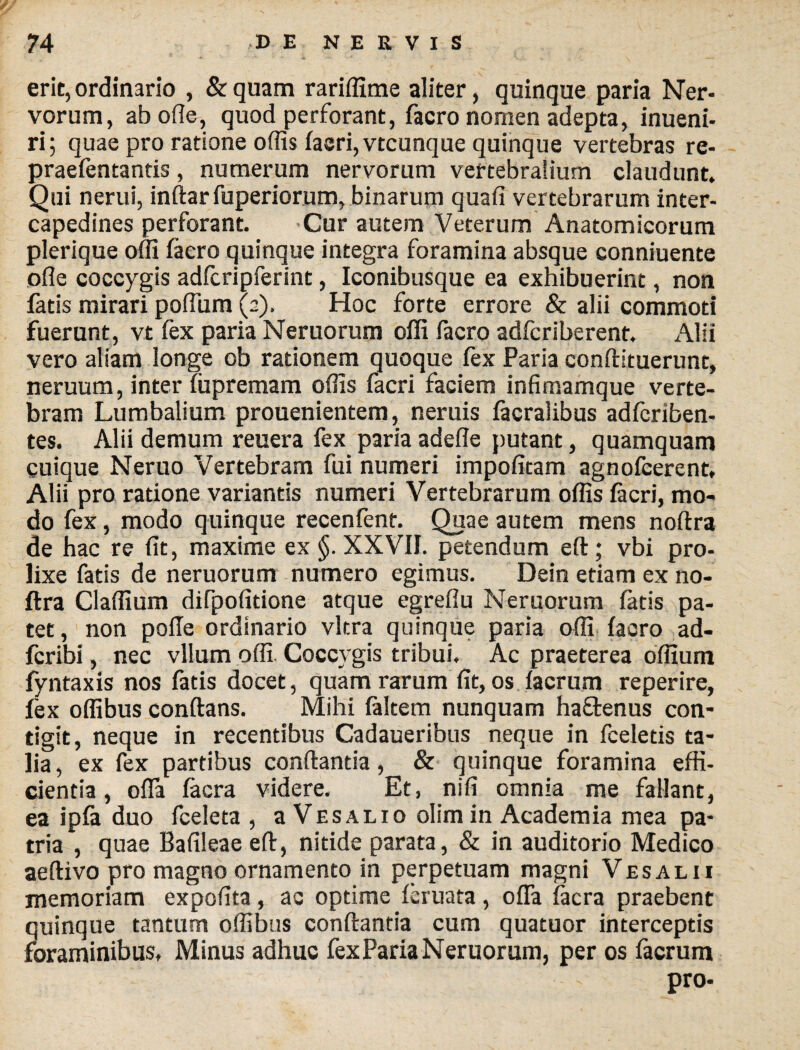 erit, ordinario , & quam rariffime aliter, quinque paria Ner¬ vorum, ab oile, quod perforant, facro nomen adepta, inueni- ri; quae pro ratione offis facri, vtcunque quinque vertebras re- praefentantis, numerum nervorum vertebralium claudunt. Qui nerui, inflar fuperiorum, binarum quad vertebrarum inter¬ capedines perforant. Cur autem Veterum Anatomicorum plerique offi faero quinque integra foramina absque conniuente olle coccygis adfcripferint, Iconibusque ea exhibuerint, non fatis mirari podum (2). Hoc forte errore & alii commoti fuerunt, vt fex paria Neruorum offi facro adfcriberent. .\lii vero aliam longe ob rationem quoque fex Paria conftituerunt, neruum, inter iupremam odis facri faciem infimamque verte¬ bram Lumbalium prouenientem, neruis facralibus adfcriben- tes. Alii demum reuera fex paria adede putant, quamquam cuique Neruo Vertebram fui numeri impodtam agnofcerent, Alii pro ratione variantis numeri Vertebrarum offis facri, mo¬ do fex, modo quinque recenfent. Quae autem mens noftra de hac re dt, maxime ex §. XXVII. petendum eft ; vbi pro¬ lixe fatis de neruorum numero egimus. Dein etiam ex no¬ ftra Cladium difpodtione atque egredu Neruorum fatis pa¬ tet, non pode ordinario vitra quinque paria offi facro ad- fcribi, nec vllum offi Coccygis tribui. Ac praeterea odium fyntaxis nos fatis docet, quam rarum dt, os facrum reperire, fex offibus conftans. Mihi falcem nunquam haftenus con¬ tigit, neque in recentibus Cadaueribus neque in feeletis ta¬ lia , ex fex partibus conflanda, & quinque foramina effi¬ cientia, offa facra videre. Et, nid omnia me fallant, ea ipfa duo fceleta , a Vesalio olimin Academia mea pa¬ tria , quae Badleae eft, nitide parata, & in auditorio Medico aeftivo pro magno ornamento in perpetuam magni Vesalii memoriam expodta , ac optime feruata , offa facra praebent quinque tantum offibus conflantia cum quatuor interceptis foraminibus. Minus adhuc fexPariaNeruorum, per os facrum pro-