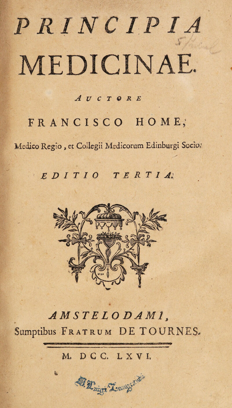 PRINCIPIA MEDICINAE. Auctore FRANCISCO HOME; Medico Regio > et Collegii Medicorum Edinburgi Socio; editio tertia: AMSTELO DAM1, <i Sumptibus Fratrum DE TOURNES*