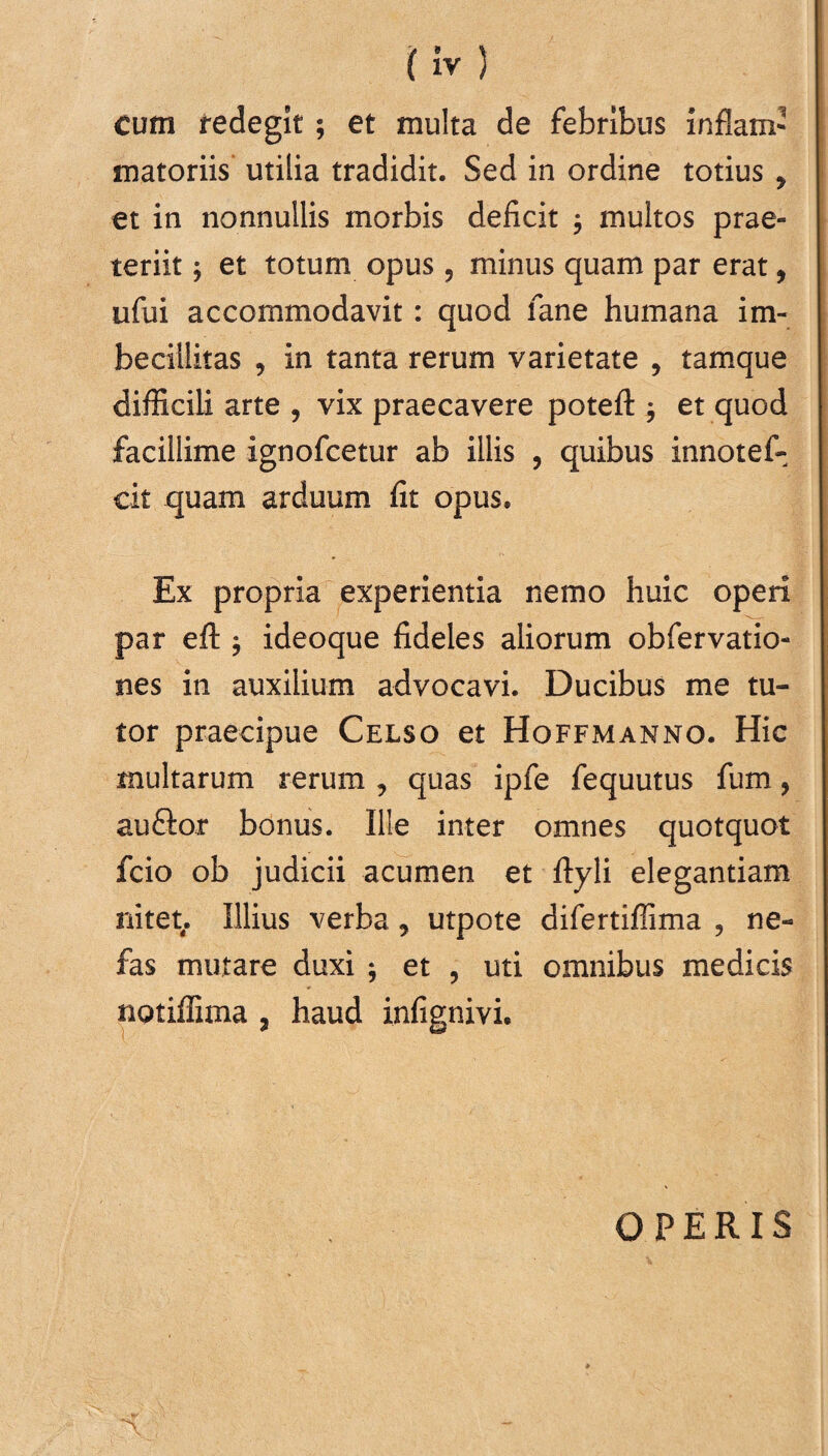 Cum redegit; et multa de febribus inflam¬ matoriis utilia tradidit. Sed in ordine totius y et in nonnullis morbis deficit y multos prae¬ teriit ; et totum opus, minus quam par erat, ufui accommodavit: quod fane humana im¬ becillitas , in tanta rerum varietate , tamque difficili arte , vix praecavere poteft $ et quod facillime ignoficetur ab illis , quibus innotef- cit quam arduum fit opus. Ex propria experientia nemo huic operi par efl: $ ideoque fideles aliorum obfervatio- nes in auxilium advocavi. Ducibus me tu¬ tor praecipue Celso et Hoffmanno. Hic multarum rerum , quas ipfe fequutus fum, auftor bonus. Ille inter omnes quotquot fcio ob judicii acumen et ftyli elegantiam nitet. Illius verba y utpote difertiffima , ne¬ fas mutare duxi ; et , uti omnibus medicis notiffima , haud infignivi. OPERIS