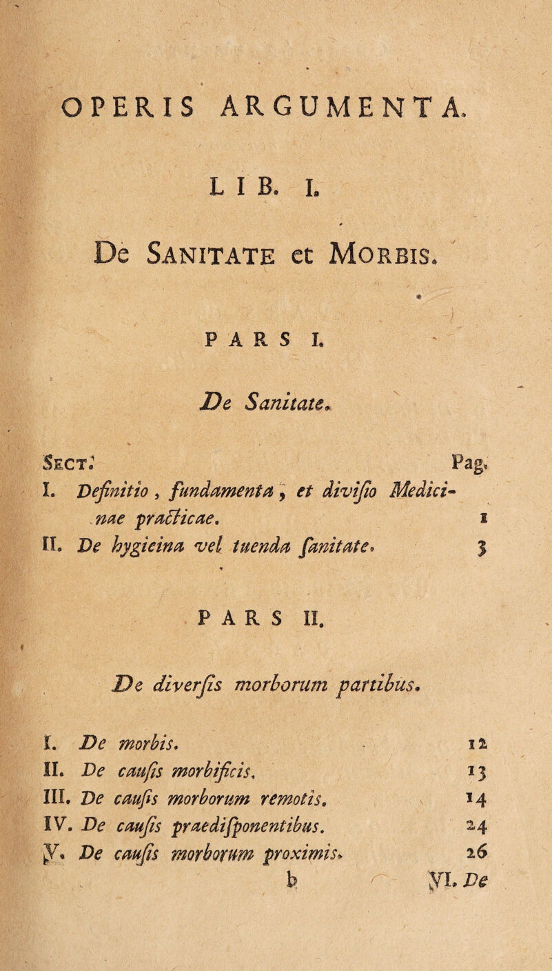 OPERIS ARGUMENTA, L I B. i. * De Sanitate et Morbis. P A R S L De Sanitate* <x 'i - SectJ Pag, I. Definitio , fundamenta , divifio Medici¬ nae praElicae. i II. De hygieina vel tuenda fani tat e* 3 * PARS II. Z)e diverjis morborum panibus. t. De morbis. 11 II. D? c au fis morbificis, *3 III. De caufis morborum remotis. M IV. X><? praedi[ponentibus. 24 fi. Zte caufis morborum proximis* 26 b ^