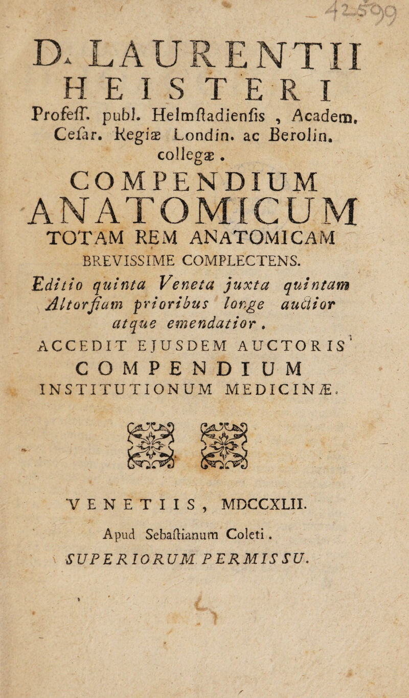 D. LAURENTII HE1ST ER I Profeff. pubi. Helmfiadienfis , Acadera, Cefar. Kegi$ Londin* ac EeroJin. collega . COMPENDIUM ANATOMICUM TOTAM REM ANATOMICAM BREVISSIME COMPLECTENS. Editio quinta Veneta juxta quintam Aitorjiam prioribus longe audior atque emendatior . ACCEDIT EJUSDEM AUCTORIS* COMPENDIUM INSTITUTIONUM MEDICINAL v. V E N E T I I S , MDCCXLII. Apud Sebaftianum Coleti. SUPERIORUM. PERMISSU.