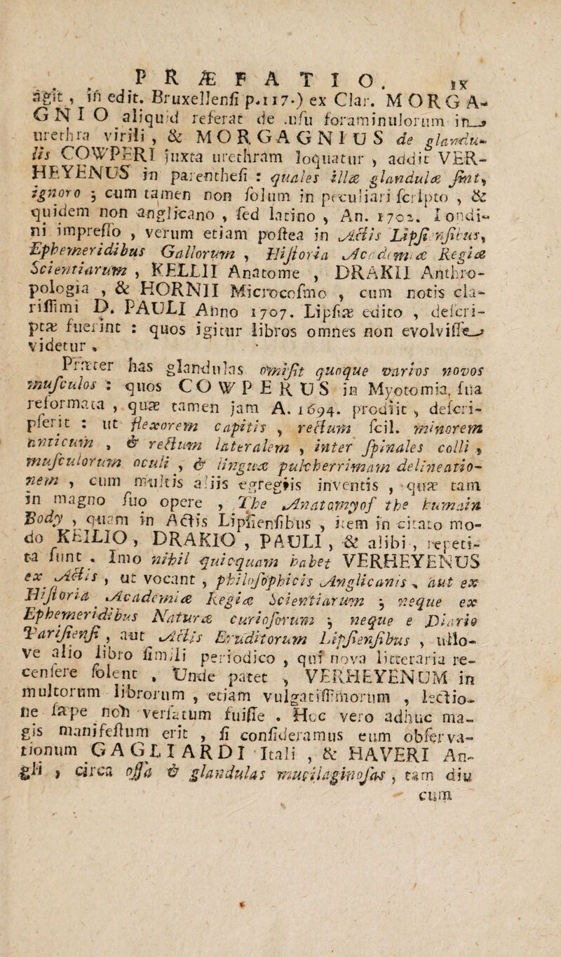 PR&FATXO. sk agit, ifi edit. BruxelJenfi p*i i7-) ex Clar. MORGA¬ GNI O aliquid referat de .ufu foraminuJorum in_j» urethra virili , & MORGAGNiUS de glandii- //j COWPERI juxta urethram loquatur > addic VER- Hf YENUS jn parenthefi : quales illae, glandulae Jmt, ignoro 3 cum tamen non foium in peculiari fcrlpto , & quidem non aoglicano , fed latino , An. 1702. Iondi- ni imprefio , verum etiam pollea in Actis Lipjisnfbus^ Ephemeridibus Gallorum , llijtoria Acrtiim <£ Regia Scientiarum , KELLII Anatome , DRAKII Anth.ro- pologia , & HORNI I Mi cro ce fmo , cum notis cla- rilTimi D. PAULI Anno 1707. Lipilas edito , deicri- fuerint : quos igitur libros omnes non evolviile-* videtur * Prrtter nas glandulas omijlt quoque varios novos snufculos : quos COWPERPS in Myotomia. fua rei01 mata , quae tamen jam A. 1694. prodiit * deferi- pleqit : ut flexorem capitis , retium fcil. minorem anticum , dr re Ilum lateralem , inter fplnales colli * mufculorurn oculi , & lingua pulcherrimam delineatio- nem , cum multis aliis egregiis inventis , qua5 tain jn magno luo opere , The Anatomyof the tum ai n E°dy , qurm in Aciis Lipflenfibus , i:em in -citato mo« do KEILIO , DRAKIO , PAULI j & alibi , repeti- ti funt . Imo mhii qui equam habet VERHEYENUS rX-fi^-iS ’ tJ: vocant: 5 ptilojbphicis Angli canis , aut ex JEJioria' Academia Regias Scientiarum 3 neque ex Ephemeridibus Natura c uri oforwm , neque e E lari e *1 arijienj'. , a ut Aciis Eruditorum Lipjienfibus > nilo- Ve alio libro Gnidi periodico , qui nova litteraria re- ceniere folent , Unde patet VERHEYENUM in inultorum librorum , etiam vulgatiflrthortim , ledio- fie Is pe noli verlatum fuiRe . Hoc vero adhuc ma¬ gis nianifefhim erit , fi confideramus eum obferva- tionum GAGUARDI Itali , & HAVERI An- gli > circa offa & glandulas mucilagmofas, tam diu cum