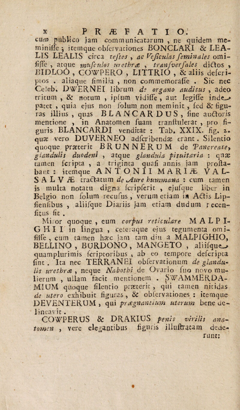 / x PR/E PATIO.1 cum publico jam communicatarum , ne quidem me- miniffe ; itemque obfcrvaciones BONCLARI & LEA- LIS LEALIS circa teftes , ac Vejiculas feminales orni- fi (Te , atque mtifculos urethrae , tranfverfales dictos * BIDLOO , COWPERO , LITTRIO , & aliis defcri- ptos , aliaque fimilia , non commemorafie . Sic nec Ceiebi DWERNEI librum de organo auditus , adeo tritum , & notum , ipfum vidifle , aut legifTe inde^» patet » quia ejus non ioJum non meminit , fed tk figu¬ ras illius , quas BLANCAR DUS , fine audtoris mentione , in Anatomen fuarn tranftulerat , pro fi¬ guris BLANCARDI venditat : Tab. XXIX. Hg. z. quae vero DUVERNEO adfcribendae erant. Silentio quoque praeterit BRUNNERUM de Tancreatey glandulis duodeni s atque glandula ■pituitaria : quae tamen fcripta , a triginta qua fi annis jam profla¬ bant : itemque ANTONII MARI/E VAL- S A L V iE tractatum de ^Aure hummana : cum tamen is multa notatu digna fcripferit , ejufqiie liber in Belgio non foluni recufus , verum etiam is Actis Lip- fienfibus , aliifque Diariis jam etiam dudum r ccen- fitus fit . Miror quoque , eum corpus reticulare M A L P I- G HI I in lingua , ceter-aque ejus tegumenta omi- filfe , cum tamen h^c jam tam diu a MALPIGHIO, BELLINO , BURDONO , MANGETO , aliifque quamplurimis feriptoribus , ab eo tempore deferipta fint . Ita nec TERRANEI obfervationum de glandu¬ lis urethrae , neque Nahotbi de Ovario luo novo mu¬ lierum , ullam facit mentionem . JiWAMMERDA- MIUM quoque filentio proterit , qui tamen nitidas de utero exhibuit figuras , tk obfervationes : itemque DEVENTERUM J qui praegnantium uterum bene de¬ lineavit. COWPERUS & DRAKIUS penis virilis ana- tomen , vere elegantibus figuris illuitratam dede¬ runt;