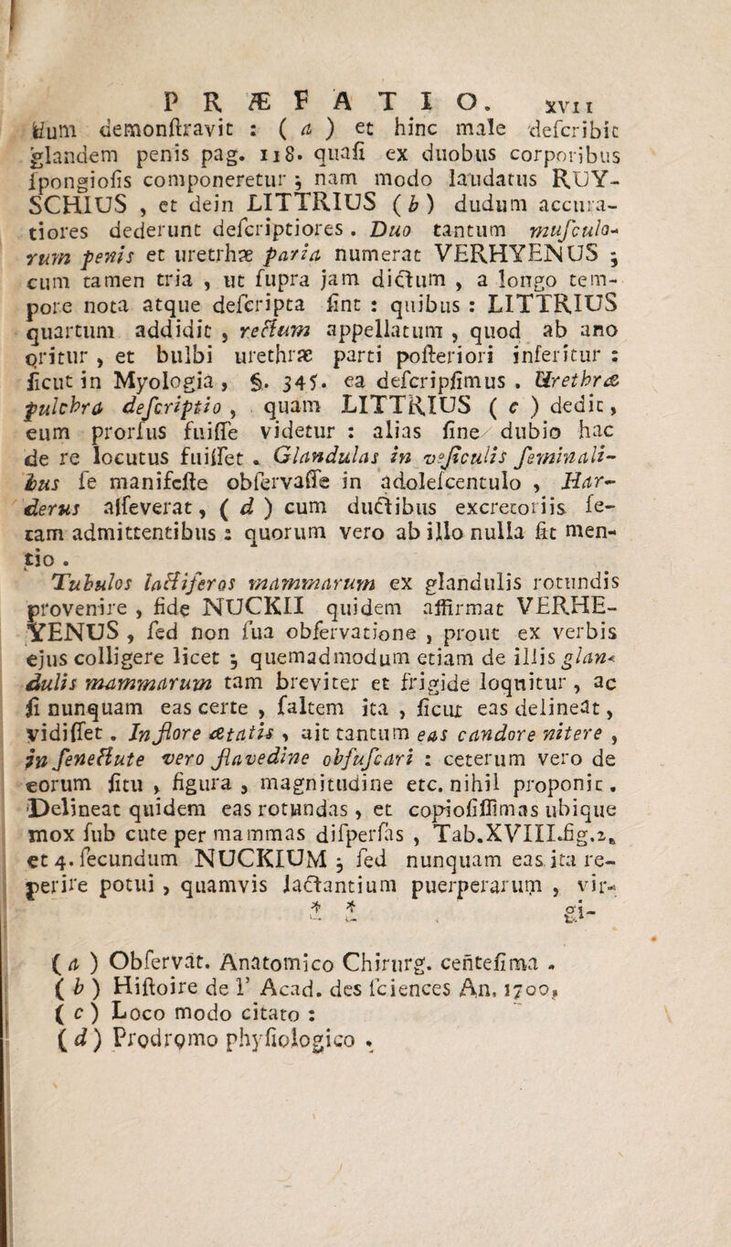 ! PR/EFATIO. xvii fcfum demonftravit : ( a ) et hinc male defcribk glandem penis pag. 118. quafi ex duobus corporibus fpongiofis componeretur ; nam modo laudatus RUY- SCHIUS , et dein LITTRIUS ( b ) dudum accura¬ tiores dederunt defcriptiores . Duo tantum mufculo- rurn fenis et tiretrhae paria numerat VERHYENUS ; cum tamen tria , tit fupra jam dictum , a longo tem¬ pore nota atque defcripta jfint : quibus : LITTRIUS quartum addidit , rettum appellatum , quod ab ano qritur > et bulbi urethrae parti pofteriori inferitur : licut in Myologia , §. 345« ea defcripfimus . Urethra pulchra defcriptio , quam LITTRIUS ( c ) dedit, eum prorlus fu i {Te videtur : alias fine- dubio hac de re locutus fuilfet . Glandulas in vejiculis feminali¬ bus fe manifcfte obfervaffe in adolelcentulo , Har- derus alleverat, ( d ) cum ductibus excretoriis fe¬ tam admittentibus : quorum vero ab illo nulla fit men¬ do . Tubulos laBiftras mammarum ex glandulis rotundis provenire , fide NUCKII quidem affirmat VERHE- YENUS , fed non fua obfervatione , prout ex verbis ejus colligere licet 3 quemadmodum etiam de illis glan< dulis mammarum tam breviter et frigide loquitur, ac fi nunquam eas certe , faltem ita , ficui eas delineat, yidiflet. Jn flore atatis. > ait tantum eas candore nitere , in feneHute vero fiavedine obfufcari : ceterum vero de eorum fitu , figura, magnitudine etc. nihil proponit, 'Delineat quidem eas rotundas, et copiofiflimas ubique mox fub cute per mammas difperfas , Tab.XVIIIdig.z* et 4. fecundum NUCKIUM 3 fed nunquam eas ita re- perke potui, quamvis labantium puerperarum , vir- ^ ^ t i “ {a) Obfervat. Anatomico Chirnrg. centefima - ( b ) Hiftoire de T Acad. des fciences An, 1700, ( c ) Loco modo citato : ( d) Prodrpmo phyfioiogico •