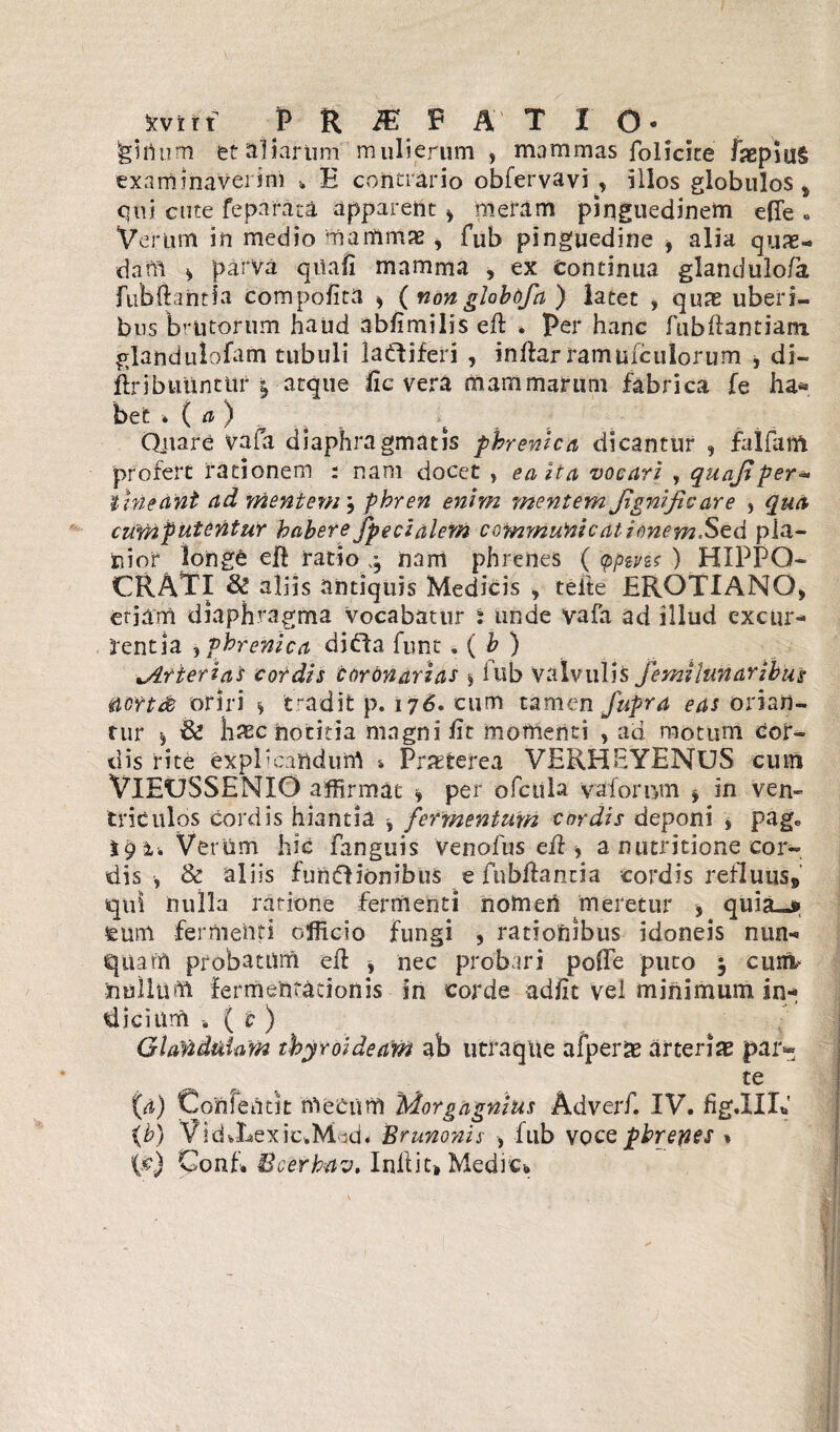 feirtum et aliarum mulierum , mammas folicite faepiul examinaverim » E contrario obfervavi , illos globulos * qui cute feparata apparent > meram pinguedinem efle « Verum in medio mammae, fub pinguedine , alia quas¬ dam * parva quafi mamma , ex Continua glandulofa, fubftantia compotita * (nonglobofa ) latet , quas uberi¬ bus brutorum haud abftmilis eft . Per hanc fubftantiam glandulofam tubuli la&iferi , inftar ramufculorum , di- ftribuuntur $ atque fic vera mammarum fabrica fe ha¬ bet * ( a ) Quare vafa diaphragmatis phrenica dicantur , falfaitt profert rationem : nam docet , ea Ita vocari , quajiper- tineant ad mentem \ phren enim mentem jignificare , qua curnputentur habere fpeci alent communicat i enem.Sed pla¬ nior longe eft ratio nam phrenes ( tppivu ) HIPPO¬ CRATI & aliis antiquis Medicis , telte EROTIANO, eriam diaphragma vocabatur i unde Vafa ad illud excur¬ rentia , phrenica dibla funt . ( b ) ^Arterias cordis coronarias $ iub valvulis fe mi lunaribus &crt& oriri s tradit p. 176. cum tamen fupra excorian¬ tur ^ & bsechotitia magni ftt momenti , ad motum cor¬ dis rite explmaiidurrt % Praeterea VERHEYENUS cum VlEUSSENIO affirmat » per ofctila vafornm * in ven¬ triculos cordis hiantia ^ fermentum cordis deponi , pago Verum hic fanguis Venofus eft ■> a nutritione cor¬ dis •, & aliis funftionibus e fubftantia cordis refluus9 qui nulla ratione ferriienti nomeri meretur > quia-* feum fermenti officio fungi , rationibus idoneis nun¬ quam probatum eft , nec probari pofte puto 3 cuni- nullum fermentacionis in corde adfit vel minimum in¬ dicium ( c ) Glandulam thyroideam ab utraque afperas arterias par* te (x) ConfeUtk meCiirr) Morgagnius Adverf. IV. fig.IIIt,' (b) VidvLexic.Mdd. Brunonis , iub voce phrenes »