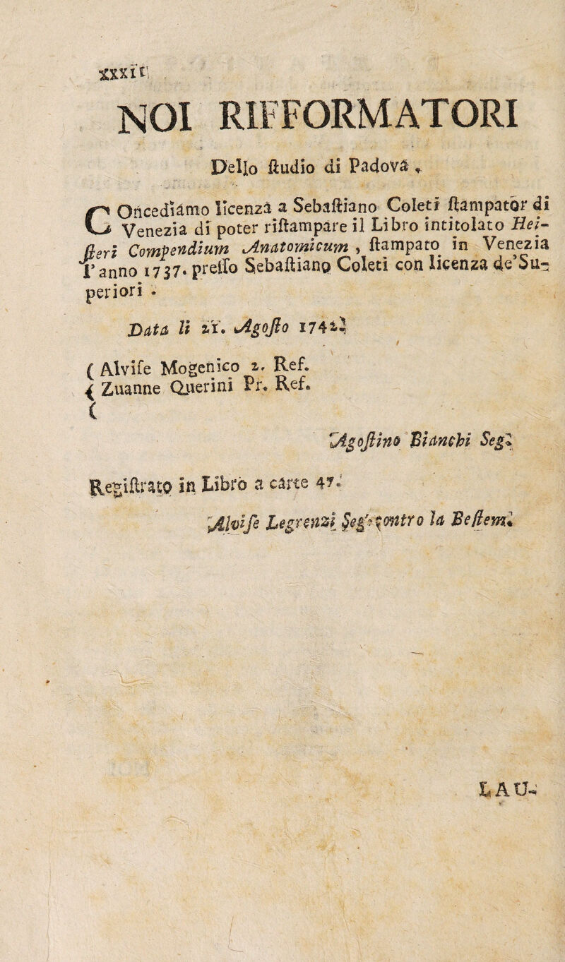 sxxit NOI RIFFORMATORI 5 ' < * Delio ftudio di Padova , GOricediamo Ilcenza a Sebaftiano Colet i fiam pator di Venezia di poter riflampare il Libro intitolato Hei- aerl Compendium ^Anatomicum » ftampato in Venezia Tanno 1737. preffo Sebaftiano Celeti con licenza desu¬ per i ori . Data U 2,1. jigojlo 174*1 ( Alvifc Mogenico i. Ref. { Zuanne Ojierini Pr. Ref. ( jigoftitio Bisinchi Segl RegiftntO in Libro a c4«e 4?•' sAlpife Legraizi Stg^ontro 1<i Bejiem. LAU4