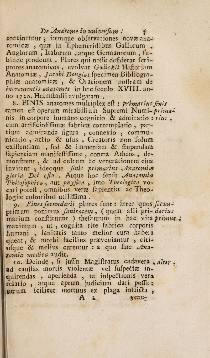 continentur *, itemque obfervationes novas ana¬ tomicas , quaB in Ephemeridibus Gallorum , Anglorum , Italorum , atque Germanorum , fu- binde prodeunt . Plures qui nolle defiderat fcri- ptores anatomicos , evolvat Godickii Hiftoriam Anatomias , Jacobi Douglas fpecimen Bibliogra- phias anatomicas , & Orationem noftram de incrementis anatomes in hoc feculo XVIII. an¬ no 172-0. Helmftadii evulgatam . 8. FINIS anatomes multiplex eft : primarius finis tamen eft operum mirabilium Supremi Numi~ prima* nis in corpore humano cognitio & admiratio : rius . cum artificiofillimae fabricas contemplatio , par¬ tium admiranda figura , connexio , commu¬ nicatio , adlio & ufus , Creatoris non folum. exiftentiam , fed & immenfam &: fhipendam fapientiam manifefliflime , contra Atheos , de- monftrent , & ad cultum ac venerationem ejus invitent *, ideoque finis primarius Anatomi& gloria Dei e fio . Atque hoc fenfu Anatomici \Vhilofopbica , aut phyfica , imo Theologica vo¬ cari poteft , omnibus veras fapientias ac Theo¬ logias cultoribus utiliffima . 9. Fines fecundarii plures funt: inter quos fecun- primum ponimus fanitatem , (quem alii pri- darius marium conftituunt ) thefaurum in hac vita primus maximum , ut , cognita rite fabrica corporis humani , fanitatis tanto melior cura haberi queat, & morbi facilius prasveniantur , cici- tifque & melius curentur : a quo fine Ana- tomi a medica audit. 10. Deinde , fi jufTu Magiftratus cadavera , alter 4 ad cauffas mortis violentas vel fufpeftas in¬ quirendas , aperienda , ut infpecfionis vera relatio , atque aptum judicium dari poflic: utrum fcilicet mortuus ex plaga infiicla > Ai yene-