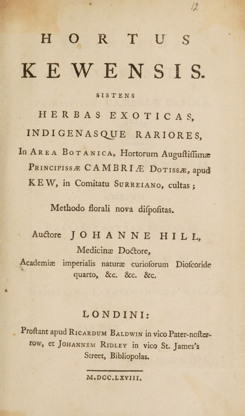 HW RS T. U.S KEWENSIS SISTENS HERBAS EXOTICA s, INDIGENASQUE RARIORES, In ARzA BorANricA, Hortorum Augufliífime PniucipisssS CAMBRI A Dorissz, apud KEW, in Comitatu SuRREIANoO, cultas ; Methodo florali nova difpofitas. Audoe JOHANNE HILE, Medicinz Do&amp;ore, Academiz imperialis naturz curioforum Diofcoride x : à quarto, &amp;c. &amp;c. &amp;c. LONDINI: . Proftant apud RicanpuM Barpwiw in vico Pater-nofter- row, et JonawwEw RipLrv in vico St. James's Street, Bibliopolas. . M.DCC.LXVIII,