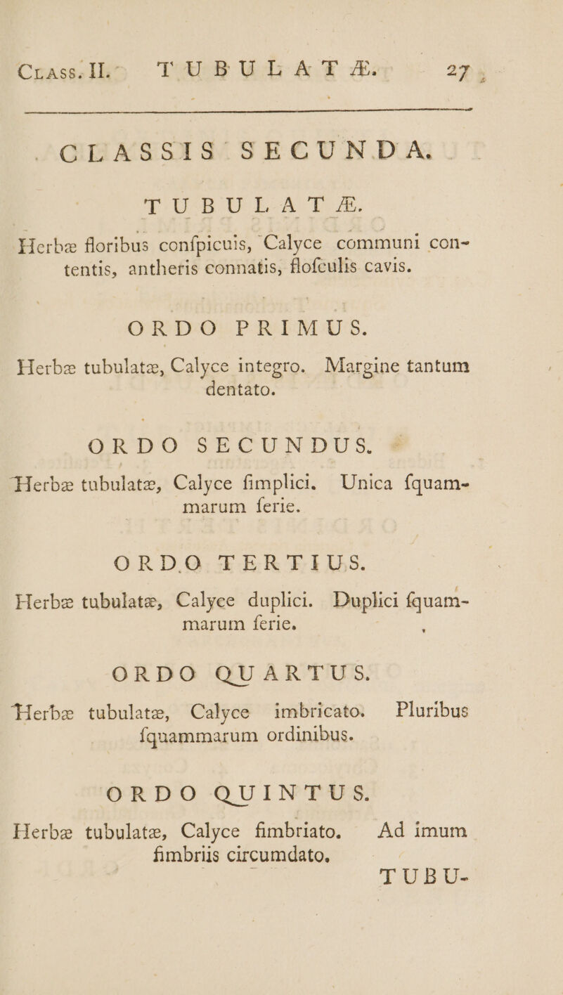 CrasI]ho TXALB UL Yr 27.4 GIIASSNS/SR € UN.DUA TÜBUILA'TE Herbae floribus confpicuis, Calyce communi con- tentis, antheris connatis, flofculis cavis. ORDO PRIM US:5. — Herbe tubulatz, Calyce integro. Margine tantum dentato. ORDO SECUNDUS, | Herbz tubulatz, Calyce fimplici. | Unica fquam- marum ferie. ORD.Q.' XY ER FILS. Herbz tubulate, Calyce duplici. Duplici fquam- marum ferie. : ORDO QUARTUS. ^Herbe tubulate, Calyce imbricato. — Pluribus íquammarum ordinibus. ORDO QUINTUS. Herbe tubulate, Calyce fimbriato. — Ad imum fimbriis circumdato. | TUBU-