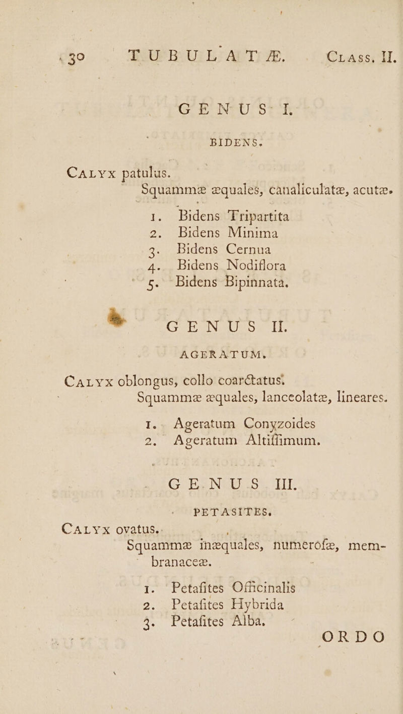 E TUBULA T £. CrAss, II. GU E INTU St BIDENS. CArvx patulus. Squammez equales, canaliculatee, acuta. Bidens Tripartita Bidens Minima Bidens Cernua Bidens Nodiflora Bidens Bipinnata. Un RO pmo * | CUN SOUS N Dh AGERATUM. CArLvx oblongus, collo coarctatus. Squammze zquales, lanceolatz, lineares. I.. Ágeratum Conyzoides 2. Ageratum Altiffimum. G. Ep NIIS 5L TIT. PETASITES, CALYX ovatus.. Squammz inaqua ales, numerofe, mem- branacea. 1. Petafites Ofncinalis 2. Petafites Hybrida 4. Petafites Alba. ORDO