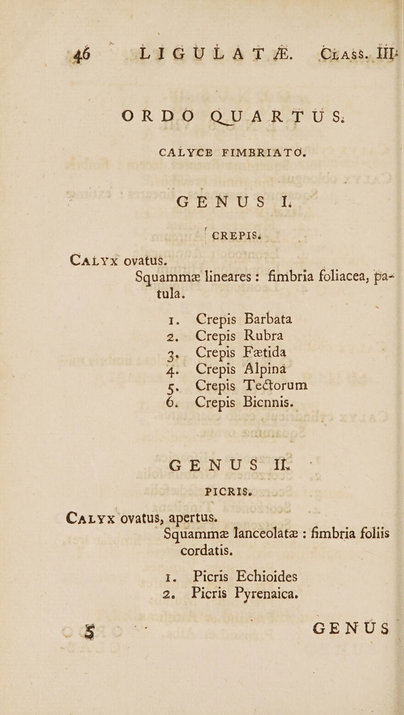 ORD.O QU.AR.T U S CALYCE FIMBRIATO. GENUS L ' CREPIS; CALYX ovatus. WE CES Squammz lineares : fimbria foliacea, pa- tula. 1. Crepis Barbata 2. Crepis Rubra 4. Crepis Fatida 4. Crepis Alpina 5. Crepis Tectorum 6. Crepis Bicnnis.. GENUS IL PICRIS. CALYx ovatus, apertus. Squammz lanceolata : &amp;mbria foliis cordatis. 1. Picris Echioides 2. |Picris Pyrenaica. ESO | GENUS.