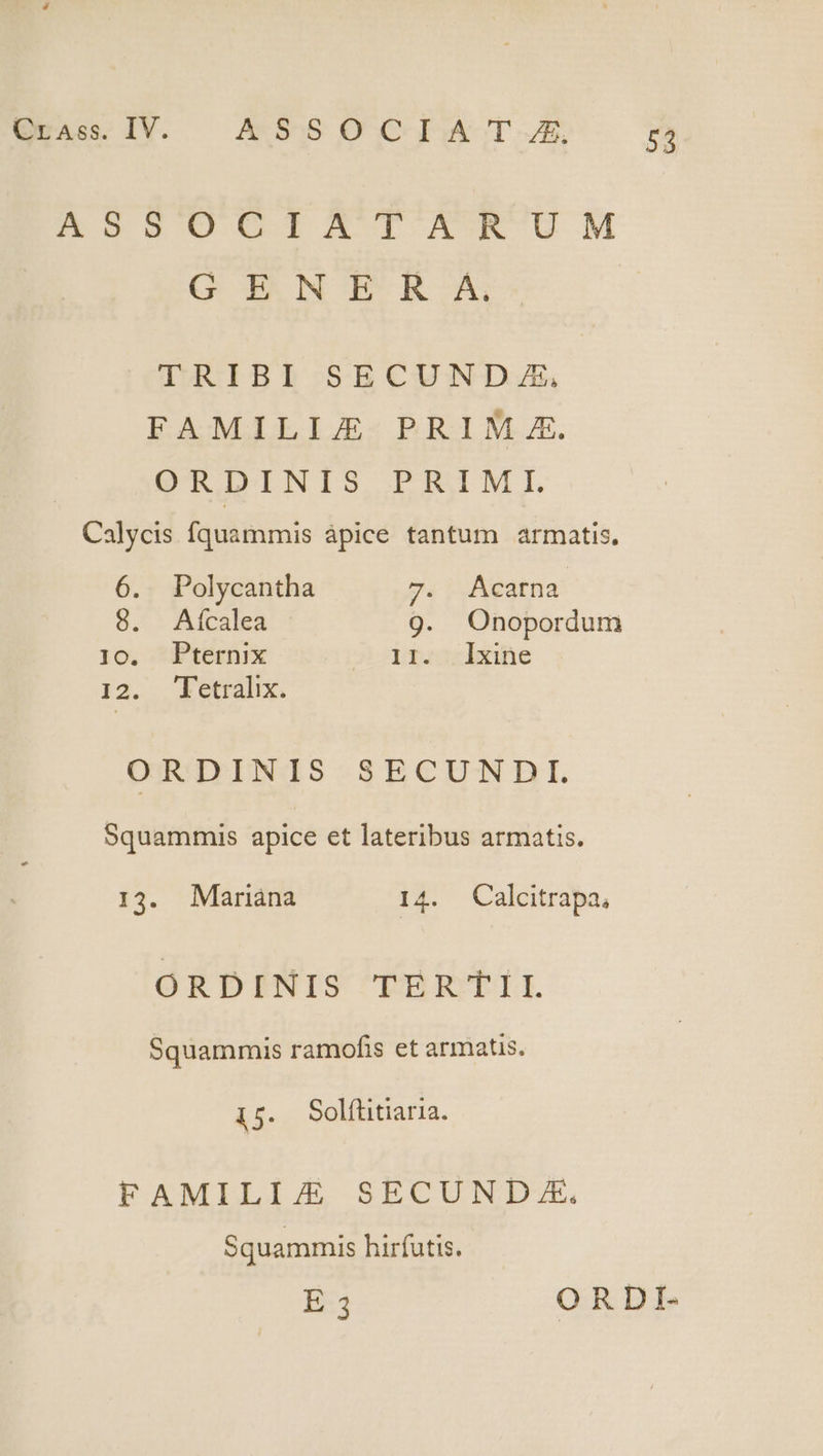 n oHgU0TRAXAT KEW UM G ENE R A. TRIBI SECUNDA, FAMILIJE PRIM £. ORDINIS PRIMI. Calycis fquammis ápice tantum armatis, 6. Polycantha p. 1 AeStHa 8, - Aícalea 9. Onopordum 1o. Pternix 3 pmrosiene 12. etralix. ORDINIS SECUNDI. Squammis apice et lateribus armatis. 13. Mariàána 14. Calcitrapa, ORDINIS TERTII Squammis ramofis et armatis. 15. Solfütiaria. FAMILIE SECUNDXEÉ. Squammis hirfutis. E 3 ORDI.-