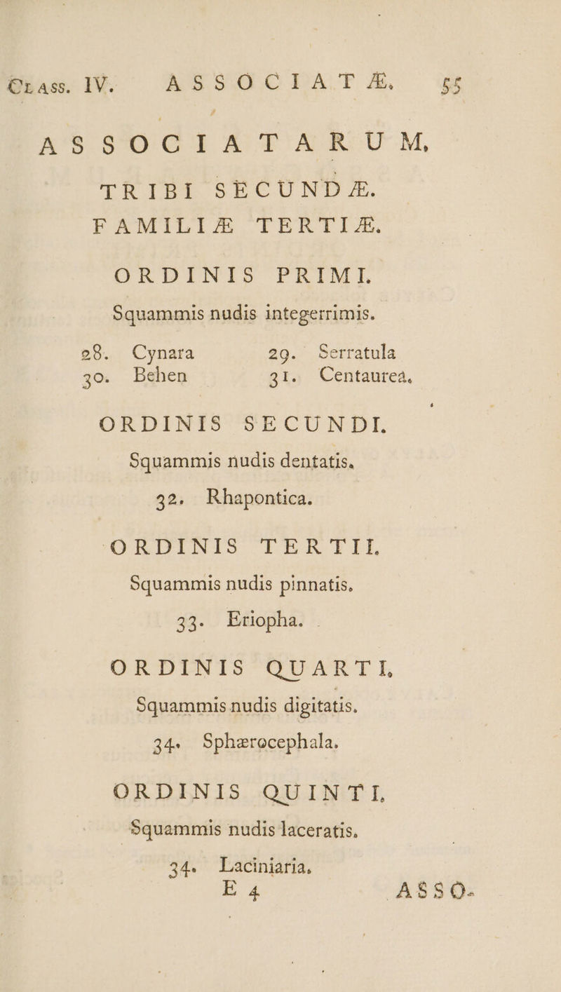 Crass. IV. ASSI QC DZBÓDA. FA [ n'$ 40014 TXARU M, TRIBI SECUND E. EEMILIJAE TERTIX. ORDINIS PRIMI. Squammis nudis integerrimis. 29. Cynara 29. Serratula 30. Behen 31. Centaurea, ORDINIS SECUNDL Squammuis nudis dentatis. 42. Rhapontica. /aRDINIS ITRKTIL Squammis nudis pinnatis, 33. Eriopha. . ORDINIS QUARTI, Squammis nudis digitatis. 34. Sphzrocephala. ORDINIS QUINTI, Squammis nudis laceratis. 34. Laciniaria, E 4 ASSOQ.