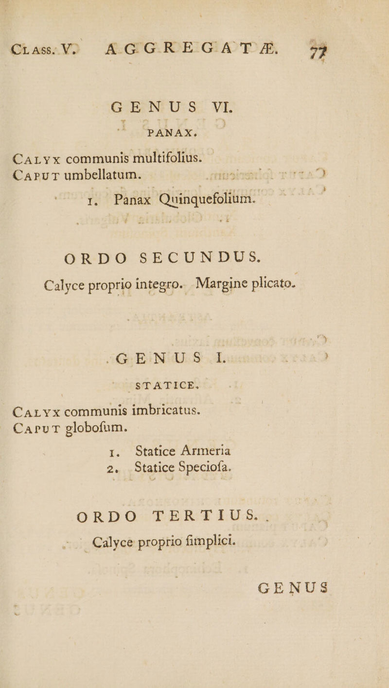 Ota YO AK.GUG.ROESGE AC TO A E GEN US.VI. PANAX. CALYx communis multifolius. (CAPUT umbellatum. APTENT n Panax Qeiqedillua. | OR-DO SECUNDUS. Calyce proprio integro. . Margine plicato. utilis daneunon tra ^ STATICE. CArLYx communis imbricatus. CAPUT globofum. I. Statice Ármeria 2. Statice Speciofa. ORDO TERTIUS. . Calyce proprio fimplici.