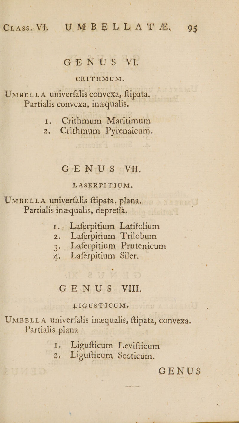 CLass.Vb UMBULELLSMA TIL 295 GENUS VL CRITHMUM. UnsrrLLA univerfalis convexa, ftipata. . Partialis convexa, inzqualis. 1. Crithmum Maritimum 2. Crithmum Pyrenaicum. G;E N1U 98 3: Vi. LASERPITIUM. UMBELLA univerfalis ftipata, plana. Partialis inzqualis, depreffa. r-n .- Laferpitium. Latifolium Laferpitium. T'rilobum Laíerpittium Prutenicum Laferpitium Siler. 2 n G EN UBL. LIGUSTICUM. UMBELLA univerfalis inzqualis, ftipata, convexa. Partialis plana 1. Ligufticum Levifticum 2, Ligufücum Scoticum.