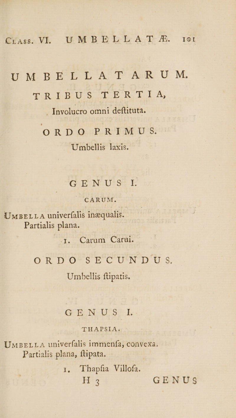EVA: V HMBHEBELLZA EL /B r1otl DMBEELLAT ARUM, TRIEISIPRLBIIXN . Involucro omni deftituta. ORDOQ.P.RTMIU:S . Umbellis laxis. GENUS L CARUM. UMBELLA univerfalis inzqualis. Partialis plana. .J. Carum Catur. ORDO-SECU'NDU s Umbellis füpatis. | OG ENSURE. THAPSIA. UMBELLA univerfalis immenía, convexa, Partialis plana, ftipata. 1, Thapfa Villofa. H'3 GENUS
