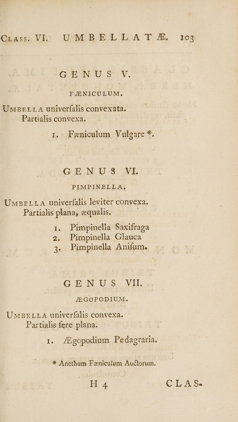 GA NO SY. FZENICULUM. UMBELLA univerfalis convexata. Partialis convexa. I. Feniculum Vulgare *. Gj4,N E $ivL PIMPINELLA, UMzELLA univerfalis leviter convexa. Partialis plana, equalis. £s Pimpinella Saxifraga 2. Pimpinella Glauca 3. Pimpinella Anifum. 1^ CIE SyIE JEGOPODIUM. UMSBELLA univerfalis convexa. Partialis fere plana. I. JEÉgopodium Pedagraria. * Anethum Fazniculum Au&amp;orum.