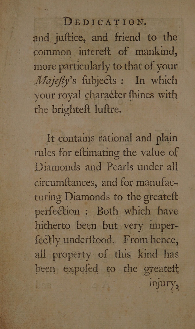 DEDICATION. : and juftice, and friend to the common. intereft of mankind, more particularly to that of your Mayjefty’s fabjets : In which your royal character {hines with the brighteft luftre. Tt contains rational arn plain rules for eftimatine the value of Diamonds and Sear under all circum{tances, and for manufac- turing Diamonds to the oreatett perfection : Both which have hitherto been but. very imper- feelly underftood, From hence, all property of this kind has been xpeled to the greatelt — Iyury,