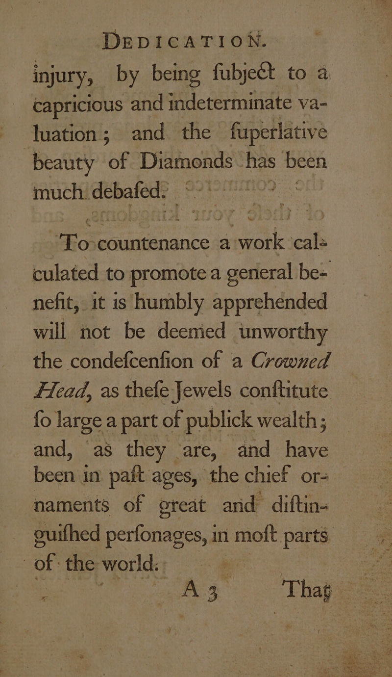 injury, by being fubject to a capricious and indeterminate va- luation; and. the fuperlative beauty of Diamonds - has been much. bate: | Rone countenance a: Bei Ue wh culated to promote a general be= nefit, it is humbly apprehended will not be deemied unworthy the condefcenfion of a Crowned Flead, as thefe Jewels conftitute fo large a part of publick wealth; and, as they are, and have been j in paft ages, the chief or- naments of oreat and diftin- | of the world: